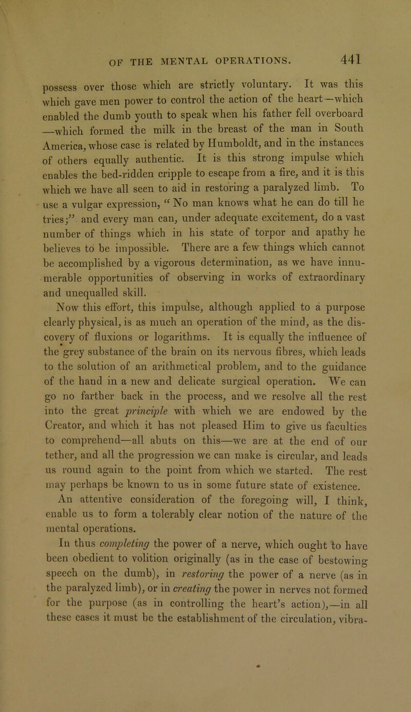 possess over tliose wlucli are strictly voluntary. It was this which gave men power to control the action of the heart which enabled the dumb youth to speak when his father fell overboard which formed the milk in the breast of the man in South America, whose case is related by Humboldt, and m the instances of others equally authentic. It is this strong impulse which enables the bed-ridden cripple to escape from a tire, and it is this which we have all seen to aid in restoring a paralyzed limb. To use a vulgar expression, “No man knows what he can do till he tries;” and every man can, under adequate excitement, do a vast number of things which in his state of torpor and apathy he believes to be impossible. There are a few things which cannot be accomplished by a vigorous determination, as we have innu- merable opportunities of observing in works of extraordinary and unequalled skill. Now this effort, this impulse, although applied to a purpose clearly physical, is as much an operation of the mind, as the dis- covery of fluxions or logarithms. It is equally the influence of the grey substance of the brain on its nervous fibres, which leads to the solution of an arithmetical problem, and to the guidance of the hand in a new and delicate surgical operation. We can go no farther back in the process, and we resolve all the rest into the great principle with which we are endowed by the Creator, and which it has not pleased Him to give us faculties to comprehend—all abuts on this—we are at the end of our tether, and all the progression we can make is circular, and leads us round again to the point from which we started. The rest may perhaps be known to us in some future state of existence. An attentive consideration of the foregoing will, I think, enable us to form a tolerably clear notion of the nature of the mental operations. In thus completing the power of a nerve, which ought to have been obedient to volition originally (as in the case of bestowing speech on the dumb), in restoring the power of a nerve (as in the paralyzed limb), or in creating the power in nerves not formed for the purpose (as in controlling the heart’s action),—in all these cases it must be the establishment of the circulation, vibra-