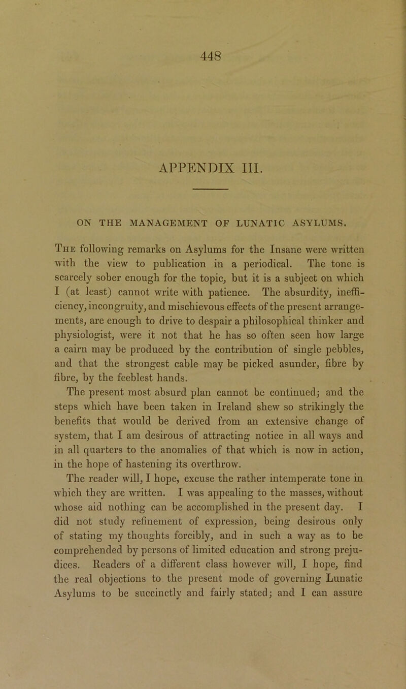 APPENDIX III. ON THE MANAGEMENT OF LUNATIC ASYLUMS. The following remarks on Asylums for the Insane were written with the view to publication in a periodical. The tone is scarcely sober enough for the topic, but it is a subject on which I (at least) cannot write with patience. The absurdity, ineffi- ciency, incongruity, and mischievous effects of the present arrange- ments, are enough to drive to despair a philosophical thinker and physiologist, were it not that he has so often seen how large a cairn may be produced by the contribution of single pebbles, and that the strongest cable may be picked asunder, fibre by fibre, by the feeblest hands. The present most absurd plan cannot be continued; and the steps which have been taken in Ireland shew so strikingly the benefits that would be derived from an extensive change of system, that I am desirous of attracting notice in all ways and in all quarters to the anomalies of that which is now in action, in the hope of hastening its overthrow. The reader will, I hope, excuse the rather intemperate tone in which they are written. I was appealing to the masses, without whose aid nothing can be accomplished in the present day. I did not study refinement of expression, being desirous only of stating my thoughts forcibly, and in such a way as to be comprehended by persons of limited education and strong preju- dices. Readers of a different class however will, I hope, find the real objections to the present mode of governing Lunatic Asylums to be succinctly and fairly stated; and I can assure