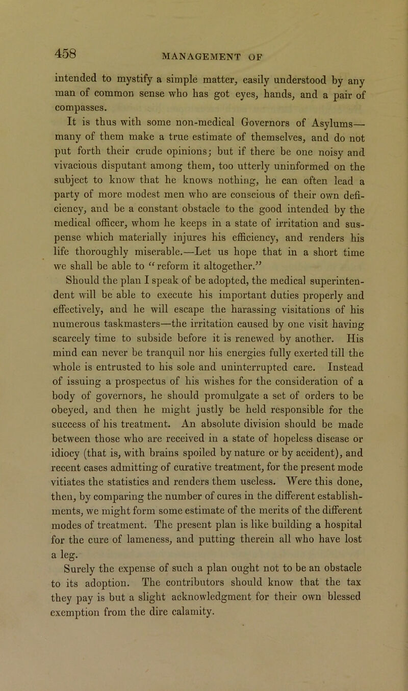 intended to mystify a simple matter, easily understood by any man of common sense who has got eyes, hands, and a pair of compasses. It is thus with some non-medical Governors of Asylums— many of them make a true estimate of themselves, and do not put forth their crude opinions; but if there be one noisy and vivacious disputant among them, too utterly uninformed on the subject to know that he knows nothing, he can often lead a party of more modest men who are conscious of their own defi- ciency, and be a constant obstacle to the good intended by the medical officer, whom he keeps in a state of irritation and sus- pense which materially injures his efficiency, and renders his life thoroughly miserable.—Let us hope that in a short time we shall be able to “ reform it altogether.” Should the plan I speak of be adopted, the medical superinten- dent will be able to execute his important duties properly and effectively, and he will escape the harassing visitations of his numerous taskmasters—the irritation caused by one visit having scarcely time to subside before it is renewed by another. His mind can never be tranquil nor his energies fully exerted till the whole is entrusted to his sole and uninterrupted care. Instead of issuing a prospectus of his wishes for the consideration of a body of governors, he should promulgate a set of orders to be obeyed, and then he might justly be held responsible for the success of his treatment. An absolute division should be made between those who are received in a state of hopeless disease or idiocy (that is, with brains spoiled by nature or by accident), and recent cases admitting of curative treatment, for the present mode vitiates the statistics and renders them useless. Were this done, then, by comparing the number of cur’es in the different establish- ments, we might form some estimate of the merits of the different modes of treatment. The present plan is like building a hospital for the cure of lameness, and putting therein all who have lost a leg. Surely the expense of such a plan ought not to be an obstacle to its adoption. The contributors should know that the tax they pay is but a slight acknowledgment for their own blessed exemption from the dire calamity.