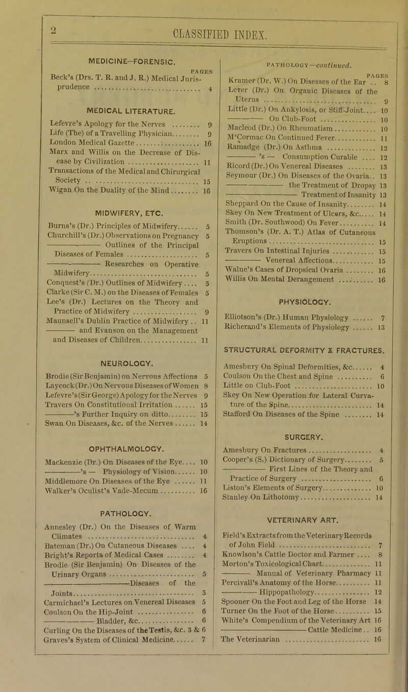 CLASSIFIED INDEX. MEDICINE—FORENSIC. PAG Beck’s (Drs. T. R. and J. R.) Medical Juris- prudence MEDICAL LITERATURE. Lefevre’s Apology for the Nerves 9 Life (The) of a Travelling Physician 9 London Medical Gazette ; ]6 Marx and Willis on the Decrease of Dis- ease by Civilization 11 Transactions of the Medical and Chirurgical Society 15 Wigan On the Duality of the Mind 16 MIDWIFERY, ETC. Burns’s (Dr.) Principles of Midwifery 5 Churchill’s (Dr.) Observations on Pregnancy 5 Outlines of the Principal Diseases of Females 5 Researches on Operative Midwifery 5 Conquest’s (Dr.) Outlines of Midwifery.... 5 Clarke (Sir C. M.) on the Diseases of Females 5 Lee’s (Dr.) Lectures on the Theory and Practice of Midwifery 9 Maunsell’s Dublin Practice of Midwifery .. 11 and Evanson on the Management and Diseases of Children 11 NEUROLOGY. Brodie (Sir Benjamin) on Nervous Affections 5 Laycock(Dr.)On Nervous Diseases of Women 8 Lefevre’s (Sir George) Apology for tlieNerves 9 Travers On Constitutional Irritation 15 ’s Further Inquiry on ditto 15 Swan On Diseases, &c. of the Nerves 14 pat ho r.oo Y—continued. PAULS Kramer (Dr. W.) On Diseases of the Ear .. 8 Lever (Dr.) On Organic Diseases of the Uterus g Little (Dr.) On Ankylosis, or Stiff-Joint 10 On Club-Foot 10 Macleod (Dr.) On Rheumatism 10 M'Cormac On Continued Fever 11 Ramadge (Dr.) On Asthma 12 ’s — Consumption Curable 12 Ricord (Dr.) On Venereal Diseases 13 Seymour (Dr.) On Diseases of the Ovaria.. 13 the Treatment of Dropsy 13 Treatment of Insanity 13 Sheppard On the Cause of Insanity 14 Skey On New Treatment of Ulcers, &c 14 Smith (Dr. Soutliwood) On Fever 14 Thomson’s (Dr. A. T.) Atlas of Cutaneous Eruptions 15 Travers On Intestinal Injuries 15 Venereal Affections 15 Walne’s Cases of Dropsical Ovaria 16 Willis On Mental Derangement 16 PHYSIOLOGY. Elliotson’s (Dr.) Human Physiology 7 Iticherand’s Elements of Physiology 13 STRUCTURAL DEFORMITY X FRACTURES. Amesbnry On Spinal Deformities, &c 4 Coulson O11 the Chest and Spine 6 Little on Club-Foot 10 Skey On New Operation for Lateral Curva- ture of the Spine 14 Stafford On Diseases of the Spine 14 OPHTHALMOLOGY. Mackenzie (Dr.) On Diseases of the Eye 10 ’s— Physiology of Vision 10 Middlemore On Diseases of the Eye 11 Walker’s Oculist’s Vade-Mecum 16 PATHOLOGY. Annesley (Dr.) On the Diseases of Warm Climates 4 Bateman (Dr.) On Cutaneous Diseases 4 Bright’s Reports of Medical Cases 4 Brodie (Sir Benjamin) On Diseases of the Urinary Organs 5 Diseases of the Joints 5 Carmichael’s Lectures on Venereal Diseases 5 Coulson On the Hip-Joint 6 Bladder, &c 6 Curling On the Diseases of the Testis, &c. 3 & 6 Graves’s System of Clinical Medicine 7 SURGERY. Amesbury On Fractures 4 Cooper’s (S.) Dictionary of Surgery 5 First Lines of the Theory and Practice of Surgery 6 Liston’s Elements of Surgery 10 Stanley On Lithotomy 14 VETERINARY ART. Field’s Extracts from the Veterinary Records of John Field 7 Knowlson’s Cattle Doctor and Farmer S Morton’s Toxicological Chart 11 Manual of Veterinary Pharmacy 11 Percivall’s Anatomy of the Horse 11 Ilippopathology 12 Spooner On the Foot and Leg of the Horse 14 Turner On the Foot of the Horse 15 White’s Compendium of the Veterinary Art 16 Cattle Medicine.. 16 The Veterinarian 16