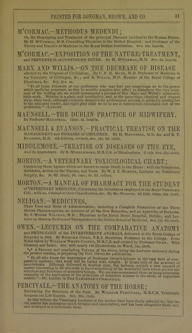 M'CORMAC -METHODUS MEDENDI; Or, the Description and Treatment of the principal Diseases incident to the Human Frame. By II. M'Cormac, M.D. Consulting' Physician to the Belfast Hospital; and Professor of the Theory and Practice of Medicine in the Royal Belfast Institution. 8vo. 16s. boards. M^ORMAC-EXPOSITION OE THE NATURE, TREATMENT, and PREVENTION of CONTINUED FEVER. By II. M‘Cokmac, M.D. 8vo. 6s. boards MARX AND WILLIS-ON THE DECREASE OE DISEASE effected by the Progress of Civilization. By C. F. H. Marx, M.D. Professor of Medicine in the University of Gottingen, &c.; and R. Willis, M.D. Member of the Royal College of Physicians, &c. Fcp. 8vo. 4s. “To all those followers of our professors who may feel any misgivings as to the power which medicine possesses, as also to worldly sceptics who affect to disbelieve the very exist- ence of the healing art, we would recommend a perusal of Drs. Marx and Willis’s admirable little work. Written in a plain and intelligible, and, at the same time, classical and elegant style, their book, although evidently designed for professional perusal, is perfectly intelligible to the educated reader, and right glad shall we be to see it extensively circulated out of the profession.”—Lancet. MAUNSELL.-THE DUBLIN PRACTICE OF MIDWIFERY. By Professor Maunsell. 12mo. 5s. boards. MAUNSELL & EVANSON.-PRACTICAL TREATISE ON THE MANAGEMENT and DISEASES of CHILDREN. By H. Maunsell, M.D. &c. and R. T. Evanson, M.D. 4th Edition, revised, 8vo. 12s. 6d. cloth. MIDDLEMORE—TREATISE ON DISEASES OE THE EYE, And its Appendages By R. Middlemore, M.R.C.S. of Birmingham. 2 vols. 8vo. 35s. cloth. MORTON.-A VETERINARY TOXICOLOGICAL CHART; Containing those Agents which are known to cause Death in the Horse: with the Symptoms, Antidotes, Action on the Tissues, and Tests. By W. J. T. Morton, Lecturer on Veterinary Surgery, &c. 3s. 6d. sheet; 6s. case; 8s. 6d. rollers. MORTON—A MANUAL OF PHARMACY FOR THE STUDENT of VETERINARY MEDICINE; Containing the Substances employed at the Royal Veterinary Coll., with an Attempt at their Classification, &c. By Mr. Morton. 3d Edit. 12mo. 10s. cloth. NELIGAN.—MEDICINES, Their Uses and Mode of Administration; including a Complete Prospectus of the Three British Pharmacopoeias, an Account of all the New Remedies, and an Appendix of Formula'. By J. Moore Neligan, M.D.; Physician to the Jervis Street Hospital, Dublin; and Lec- turer on Materia Medica and Therapeutics in the Dublin School of Medicine. 8vo. 12s. 6d. cloth. OWEN-LECTURES ON THE COMPARATIVE ANATOMY and PHYSIOLOGY of the INVERTEBRATE ANIMALS, delivered at the Royal College of Surgeons in 1843. By Richard Owen, F.R.S. Hunterian Professor to the College. From Notes taken by William White Cooper, M.R.C.S. and revised by Professor Owen. With Glossary and Index. 8vo. with nearly 140 Illustrations on Wood, 14s. cloth. *** A Second and concluding Volume of the above, being the Lectures delivered durimr the present session, is preparing (by Prof. Owen) for publication. B “ By all who know the importance of Professor Owen’s labours in the vast field of com- parative anatomy, this work will be hailed with delight. It treats only of the anatomy of invertebrata. Although delivered to medical men, the lectures contain a vast amount of matter interesting to all who wish to know something of the wonderful laws which govern the structure and functions of animated beings. We can nlso recommend them as being admirable emS^-°LthL3SlX°Ef scicnce t0 the stll<ly 0? °«fl PERCIVALL.-THE ANATOMY OF THE HORSE; Embracing the Structure of the Foot. By William Percivall, M.R.C.S. Veterinary Surgeon 1st Life Guards. 8vo. 20s. cloth. In this volume the Veterinary Lectures of the Author have been freely referred to; but the old matter has undergone much revision and emendation, and lias been altogether fresh cast and arranged m a systematic form. s 1 u,s>r>