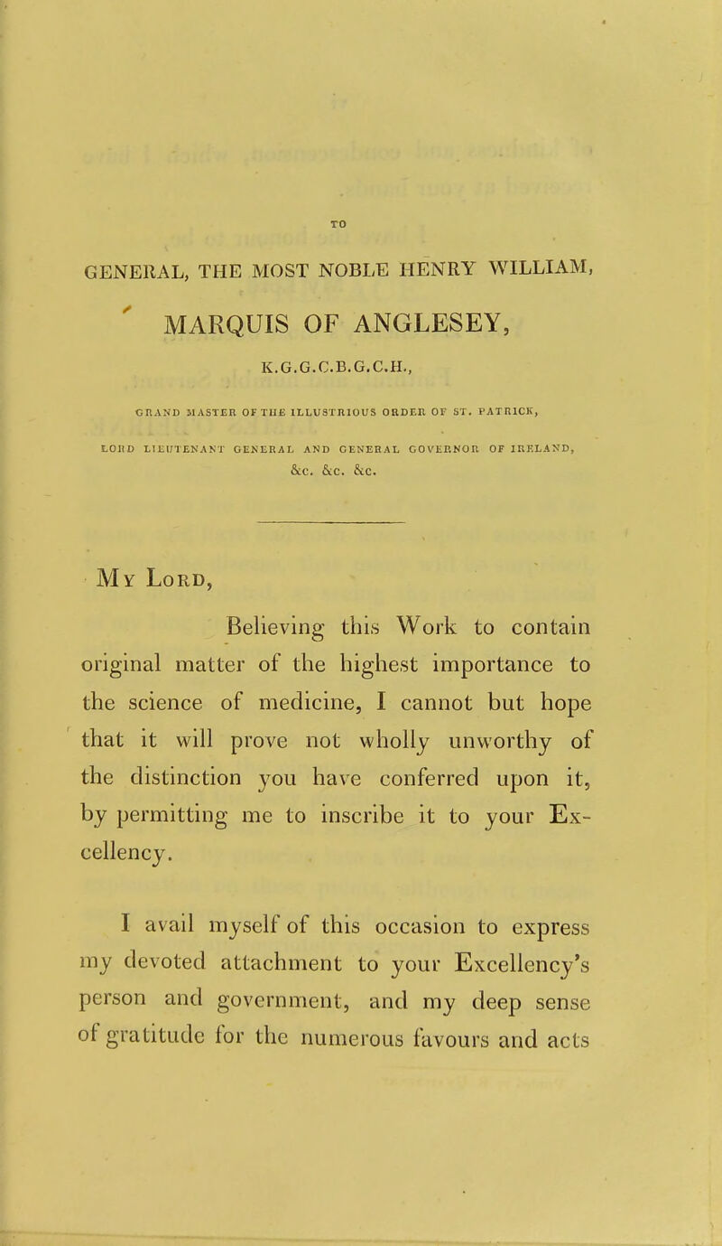 GENERAL, THE MOST NOBLE HENRY WILLIAM, MARQUIS OF ANGLESEY, K.G.G.C.B.G.C.H., GRAND MASTER OF THE ILLUSTRIOUS ORDEn OF ST. PATRICK, LOUD LIEUTENAKT GENERAL AND GENERAL GOVERNOR OF IRELAND, &C. &C. &C. My Lord, Believing this Work to contain original matter of the highest importance to the science of medicine, I cannot but hope that it will prove not wholly unworthy of the distinction you have conferred upon it, by permitting me to inscribe it to your Ex- cellency. I avail myself of this occasion to express my devoted attachment to your Excellency's person and government, and my deep sense of gratitude for the numerous favours and acts