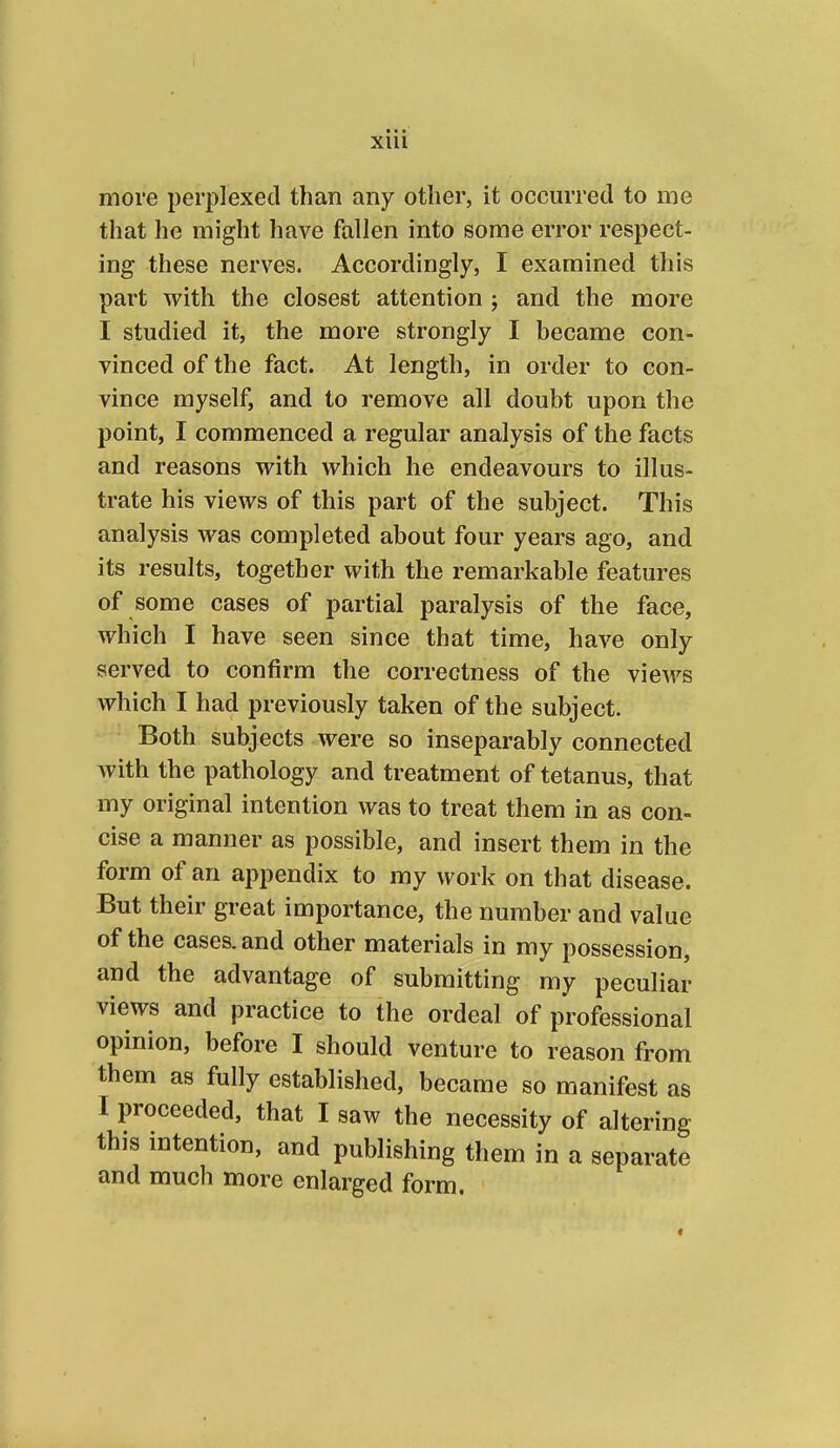 • • •* XIU more perplexed than any other, it occurred to me that he might have fallen into some error respect- ing these nerves. Accordingly, I examined this part with the closest attention ; and the more I studied it, the more strongly I became con- vinced of the fact. At length, in order to con- vince myself, and to remove all doubt upon the point, I commenced a regular analysis of the facts and reasons with which he endeavours to illus- trate his views of this part of the subject. This analysis was completed about four years ago, and its results, together with the remarkable features of some cases of partial paralysis of the face, which I have seen since that time, have only served to confirm the correctness of the views which I had previously taken of the subject. Both subjects were so inseparably connected with the pathology and treatment of tetanus, that my original intention was to treat them in as con- cise a manner as possible, and insert them in the form of an appendix to my work on that disease. But their great importance, the number and value of the cases, and other materials in my possession, and the advantage of submitting my peculiar views and practice to the ordeal of professional opinion, before I should venture to reason from them as fully established, became so manifest as I proceeded, that I saw the necessity of altering this intention, and publishing them in a separate and much more enlarged form.