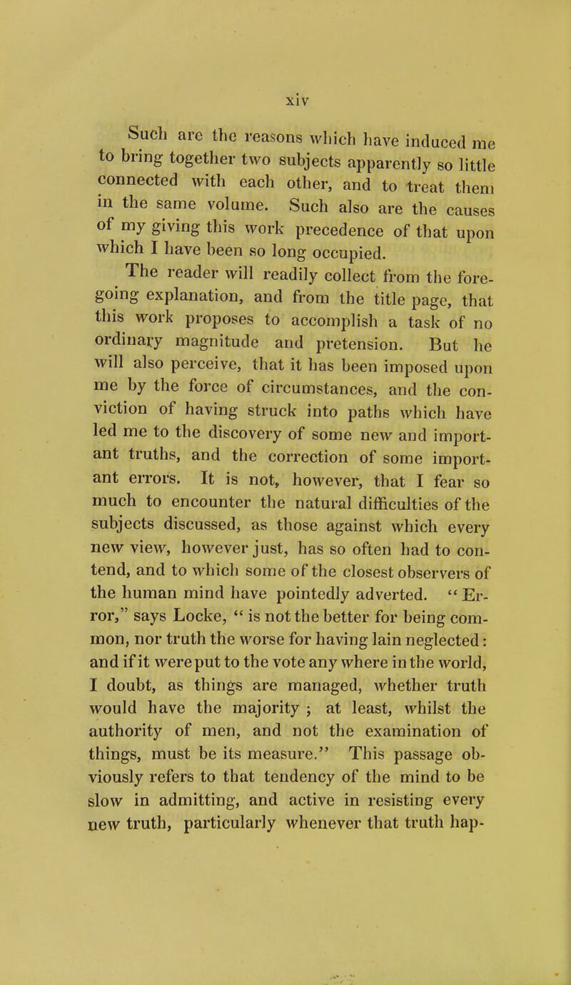 Such arc the reasons wliich have induced me to bring together two subjects apparently so little connected with each other, and to treat them in the same volume. Such also are the causes of my giving this work precedence of that upon which I have been so long occupied. The reader will readily collect from the fore- going explanation, and from the title page, that this work proposes to accomplish a task of no ordinaiy magnitude and pretension. But he will also perceive, that it has been imposed upon me by the force of circumstances, and the con- viction of having struck into paths which have led me to the discovery of some new and import- ant truths, and the correction of some import- ant errors. It is not, however, that I fear so much to encounter the natural difficulties of the subjects discussed, as those against which every new view, however just, has so often had to con- tend, and to which some of the closest observers of the human mind have pointedly adverted.  Er- ror, says Locke,  is not the better for being com- mon, nor truth the worse for having lain neglected: and if it were put to the vote any where in the world, I doubt, as things are managed, whether truth would have the majority ; at least, whilst the authority of men, and not the examination of things, must be its measure. This passage ob- viously refers to that tendency of the mind to be slow in admitting, and active in resisting every new truth, particularly whenever that truth hap-