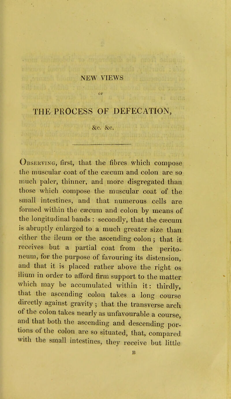 NEW VIEWS OF THE PROCESS OF DEFECATION, &c. &c. Observing, first, that the fibres which compose the muscular coat of the caecum and colon are so much paler, thinner, and more disgregated than those which compose the muscular coat of the small intestines, and that numerous cells are formed within the csecura and colon by means of the longitudinal bands : secondly, that the caecum is abruptly enlarged to a much greater size than either the ileum or the ascending colon; that it receives but a partial coat from the perito- neum, for the purpose of favouring its distension, and that it is placed rather above the right os ilium in order to afford firm support to the matter which may be accumulated within it: thirdly, that the ascending colon takes a long course directly against gravity ; that the transverse arcli of the colon takes nearly as unfavourable a course, and that both the ascending and descending por- tions of the colon are so situated, that, compared with the small intestines, they receive but little B