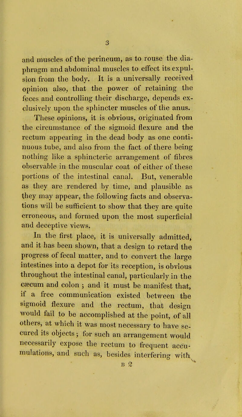 and muscles of the perineum, as to rouse the dia- phragm and abdominal muscles to effect its expul- sion from the body. It is a universally received opinion also, that the power of retaining the feces and controlling their discharge, depends ex- clusively upon the sphincter muscles of the anus. These opinions, it is obvious, originated from the circumstance of the sigmoid flexure and the rectum appearing in the dead body as one conti- nuous tube, and also from the fact of there being nothing like a sphincteric arrangement of fibres observable in the muscular coat of either of these portions of the intestinal canal. But, venerable as they are rendered by time, and plausible as they may appear, the following facts and observa- tions will be sufficient to show that they are quite erroneous, and formed upon the most superficial and deceptive views. In the first place, it is universally admitted, and it has been shown, that a design to retard the progress of fecal matter, and to convert the large intestines into a depot for its reception, is obvious throughout the intestinal canal, particularly in the caecum and colon ; and it must be manifest that, if a free communication existed between the sigmoid flexure and the rectum, that design would fail to be accomplished at the point, of all others, at which it was most necessary to have se- cured its objects j for such an arrangement would necessarily expose the rectum to frequent accu- mulations, and such as, besides interfering with B 2