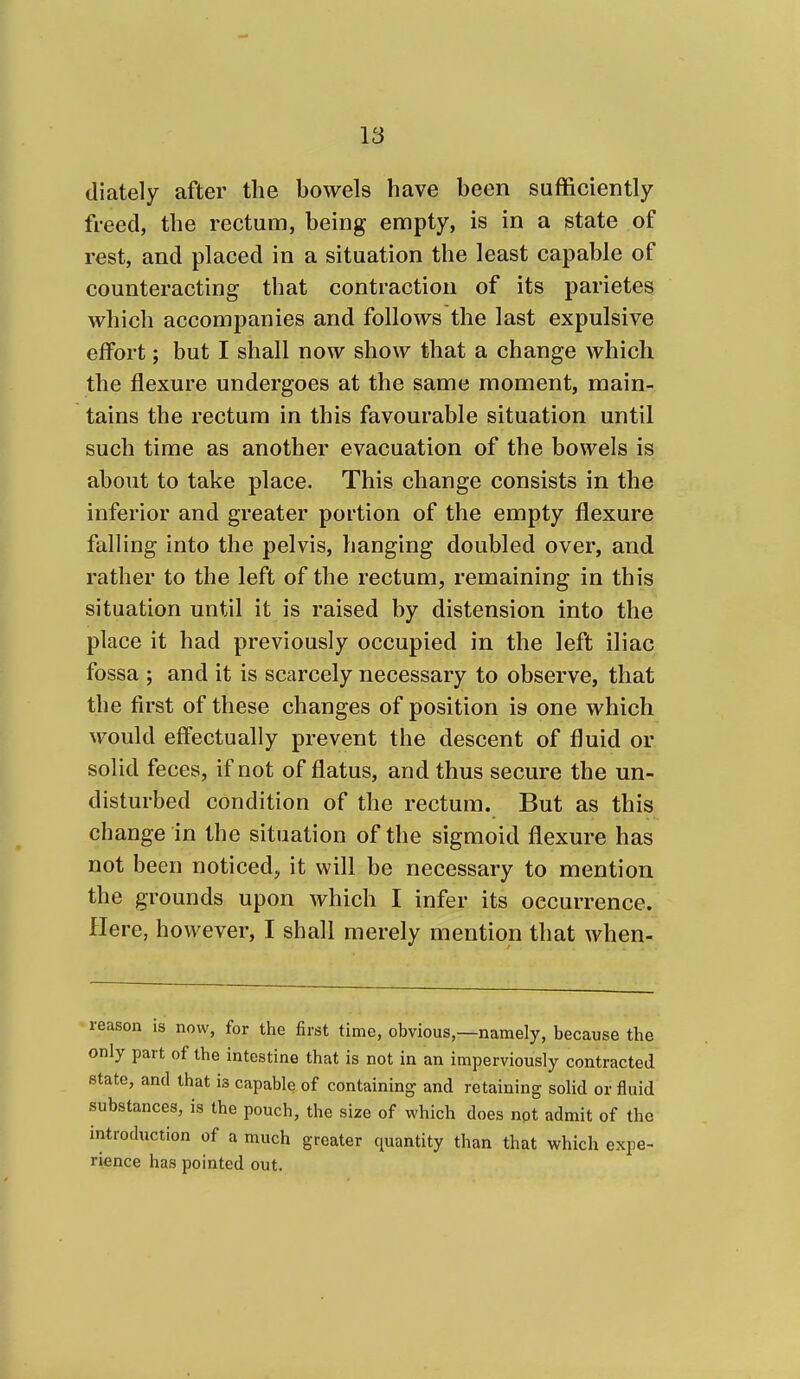 diately after the bowels have been sufficiently freed, the rectum, being empty, is in a state of rest, and placed in a situation the least capable of counteracting that contraction of its parietes which accompanies and follows the last expulsive effort; but I shall now show that a change which the flexure undergoes at the same moment, main- tains the rectum in this favourable situation until such time as another evacuation of the bowels is about to take place. This change consists in the inferior and greater portion of the empty flexure falling into the pelvis, hanging doubled over, and rather to the left of the rectum, remaining in this situation until it is raised by distension into the place it had previously occupied in the left iliac fossa ; and it is scarcely necessary to observe, that the first of these changes of position is one which Avould effectually prevent the descent of fluid or solid feces, if not of flatus, and thus secure the un- disturbed condition of the rectum. But as this change in the situation of the sigmoid flexure has not been noticed, it will be necessary to mention the grounds upon which I infer its occurrence. Here, however, I shall merely mention that when- reason is now, for the first time, obvious,—namely, because the only part of the intestine that is not in an imperviously contracted state, and that is capable of containing and retaining solid or fluid substances, is the pouch, the size of which does npt admit of the introduction of a much greater quantity than that which expe- rience has pointed out.