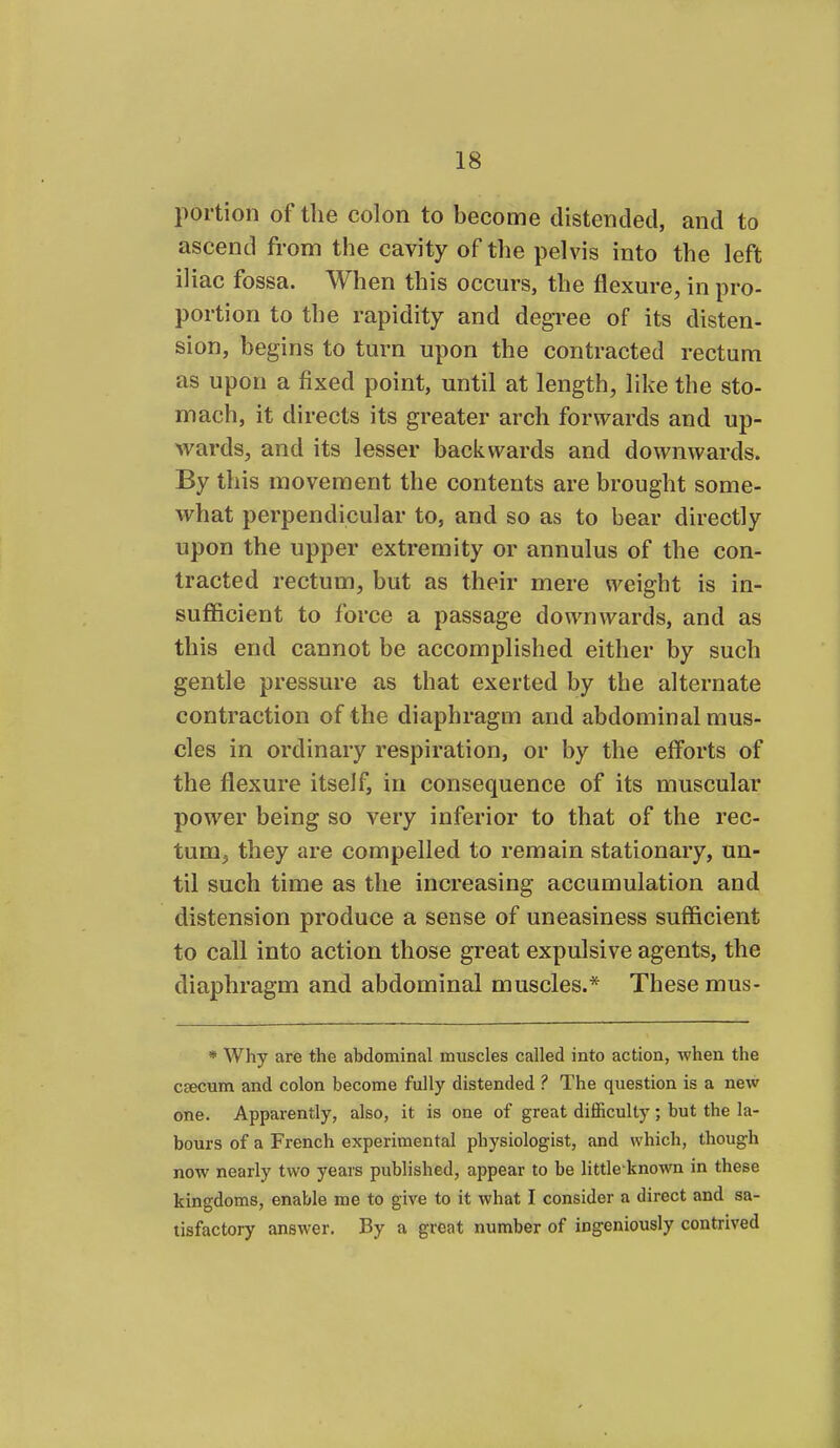 portion of the colon to become distended, and to ascend from the cavity of the pelvis into the left iliac fossa. When this occurs, the flexure, in pro- portion to the rapidity and degree of its disten- sion, begins to turn upon the contracted rectum as upon a fixed point, until at length, like the sto- mach, it directs its greater arch forwards and up- wards, and its lesser backwards and downwards. By this movement the contents are brought some- what perpendicular to, and so as to bear directly upon the upper extremity or annulus of the con- tracted rectum, but as their mere weight is in- sufficient to force a passage downwards, and as this end cannot be accomplished either by such gentle pressure as that exerted by the alternate contraction of the diaphragm and abdominal mus- cles in ordinary respiration, or by the efforts of the flexure itself, in consequence of its muscular power being so very inferior to that of the rec- tum, they are compelled to remain stationary, un- til such time as the increasing accumulation and distension produce a sense of uneasiness sufficient to call into action those great expulsive agents, the diaphragm and abdominal muscles.* These mus- * Why are the abdominal muscles called into action, when the caecum and colon become fully distended ? The question is a new one. Apparently, also, it is one of great difficulty; but the la- bours of a French experimental physiologist, and which, though now nearly two years published, appear to be little known in these kingdoms, enable me to give to it what I consider a direct and sa- tisfactory answer. By a great number of ingeniously contrived