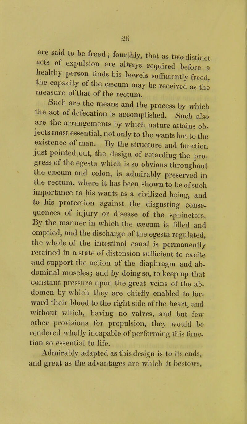 are said to be freed; fourthly, that as tv.odistinct acts of expulsion are ahyays required before a healthy person finds his bowels sufficiently freed the capacity of the caecum may be received as the measure of that of the rectum. Such are the means and the process by \yhich the act of defecation is accomplished. Such also are the arrangements by \yhich nature attains ob- jects most essential, not only to the wants but to the existence of man. By the structure and function just pointed.out, the design of retarding the pro- gress of the egesta which is so obvious throughout the caecum and colon, is admirably preserved in the rectum, where it has been shown to be of such importance to his wants as a civilized being, and to his protection against the disgusting conse- quences of injury or disease of the sphincters. By the manner in which the csecum is filled and emptied, and the discharge of the egesta regulated, the whole of the intestinal canal is permanently retained in a state of distension sufficient to excite and support the action of the diaphragm and ab- dominal muscles j and by doing so, to keep up that constant pressure upon the great veins of the ab- domen by which they are chiefly enabled to for- ward their blood to the right side of the heart, and without which, having no valves, and but few other provisions for propulsion, they would be rendered wholly incapable of performing this func- tion so essential to life. Admirably adapted as this design is to its ends, and great as the advantages are which it bestows,