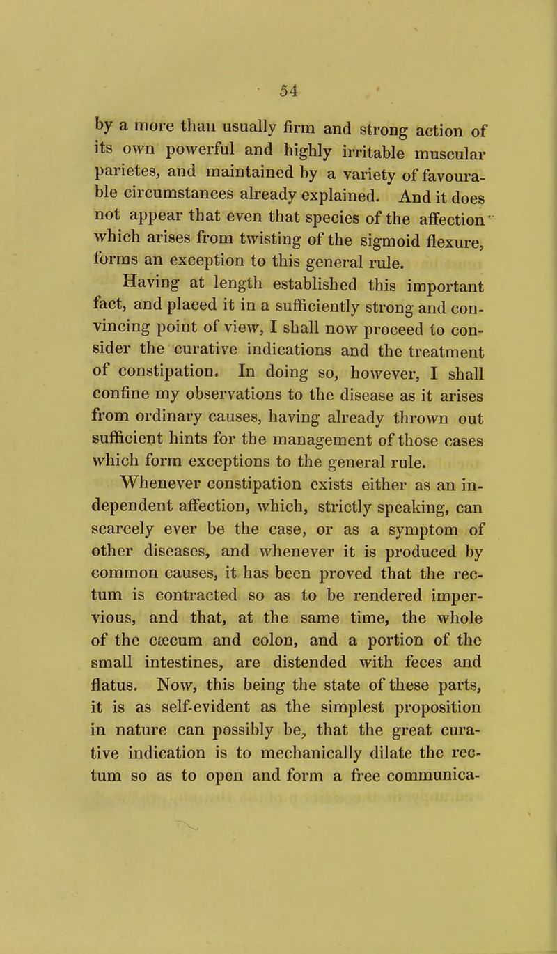 by a more than usually firm and strong action of its own powerful and highly irritable muscular parietes, and maintained by a variety of favoura- ble circumstances already explained. And it does not appear that even that species of the affection' which arises from twisting of the sigmoid flexure, forms an exception to this general rule. Having at length established this important fact, and placed it in a sufficiently strong and con- vincing point of view, I shall now proceed to con- sider the curative indications and the treatment of constipation. In doing so, however, I shall confine my observations to the disease as it arises from ordinary causes, having already thrown out sufficient hints for the management of those cases which form exceptions to the general rule. Whenever constipation exists either as an in- dependent affection, which, strictly speaking, can scarcely ever be the case, or as a symptom of other diseases, and whenever it is produced by common causes, it has been proved that the rec- tum is contracted so as to be rendered imper- vious, and that, at the same time, the whole of the csecum and colon, and a portion of the small intestines, are distended with feces and flatus. Now, this being the state of these parts, it is as self-evident as the simplest proposition in nature can possibly be, that the great cura- tive indication is to mechanically dilate the rec- tum so as to open and form a free communica-