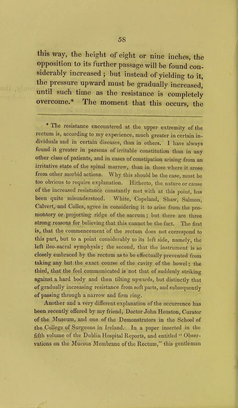 this way, the height of eight or nine inches, the opposition to its further passage will be found con- siderably increased ; but instead of yielding to it, the pressure upward must be gradually increased,' until such time as the resistance is completely overcome.* The moment that this occurs, the * The resistance encountered at the upper extremity of the rectum is, according to my experience, much greater in certain in- dividuals and in certain diseases, than in others. I have always found it greater in persons of irritable constitution than in any other class of patients, and in cases of constipation arising from an irritative state of the spinal marrow, than in those where it arose from other morbid actions. Why this should be the case, must be too obvious to require explanation. Hitherto, the nature or cause of the increased resistance constantly met with at this point, has been quite misunderstood. White, Copeland, Shaw, Salmon, Calvert, and Colles, agree in considering it to arise from the pro- montory or projecting ridge of the sacrum; but there are three strong reasons for believing that this cannot be the fact. The first is, that the commencement of the rectum does not correspond to this part, but to a point considerably to its left side, namely, the left ileo-sacral symphysis; the second, that the instrument is so closely embraced by the rectum as to be effectually prevented from taking any but the exact course of the cavity of the bowel; the third, that the feel communicated is not that of suddenly striking against a hard body and then tilting upwards, but distinctly that of gradually increasing resistance from soft parts, and subsequently of passing through a narrow and firm ring. Another and a very different explanation of the occurrence has been recently offered by my friend. Doctor John Houston, Curator of the Museum, and one of the Demonstrators in the School of the. College of Surgeons in Ireland. In a paper inserted in the fifth volume of the Dublin Hospital Reports, and entitled  Obser- vations on the Mucous Membrane of the Rectum, this gentleman
