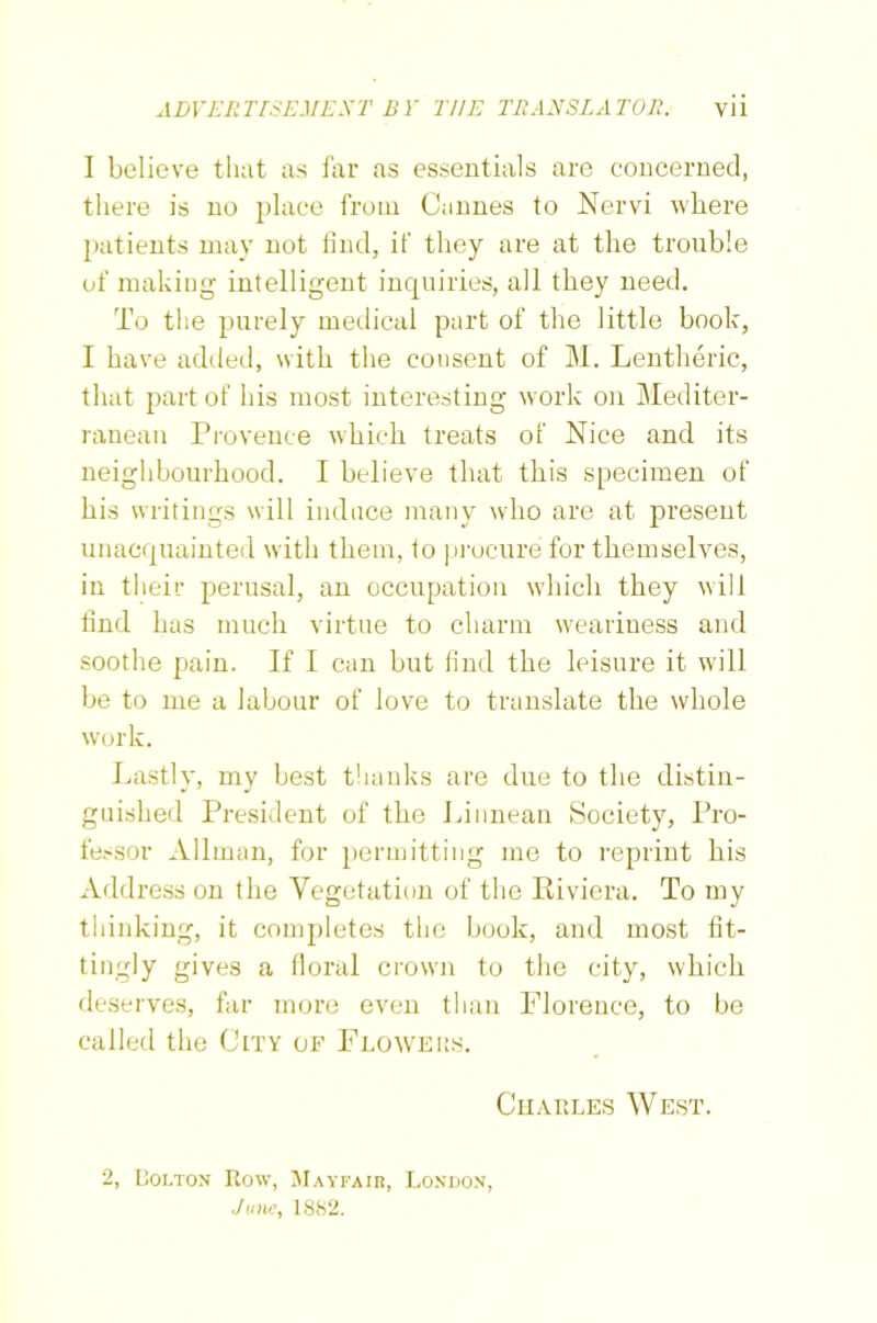 I believe that as far as essentials are concerned, there is no place from Cannes to Nervi where patients may not find, if they are at the trouble of making intelligent inquiries, all they need. To the purely medical part of the little book, I have added, with the consent of M. Lentheric, that part of his most interesting work on Mediter- ranean Provence which treats of Nice and its neighbourhood. I believe that this specimen of his writings will induce many who are at present unacquainted with them, to procure for themselves, in their perusal, an occupation which they will find has much virtue to charm weariness and soothe pain. If I can but find the leisure it will be to me a labour of love to translate the whole work. Lastly, my best thanks are due to the distin- guished President of the Linnean Society, Pro- fessor Allman, for permitting me to reprint his Address on the Vegetation of the Riviera. To my thinking, it completes the book, and most fit- tingly gives a floral crown to the city, which deserves, far more even than Florence, to be called the City of Flowers. 2, Dolton Bow, Mayfair, London, June, 1882. Charles West.