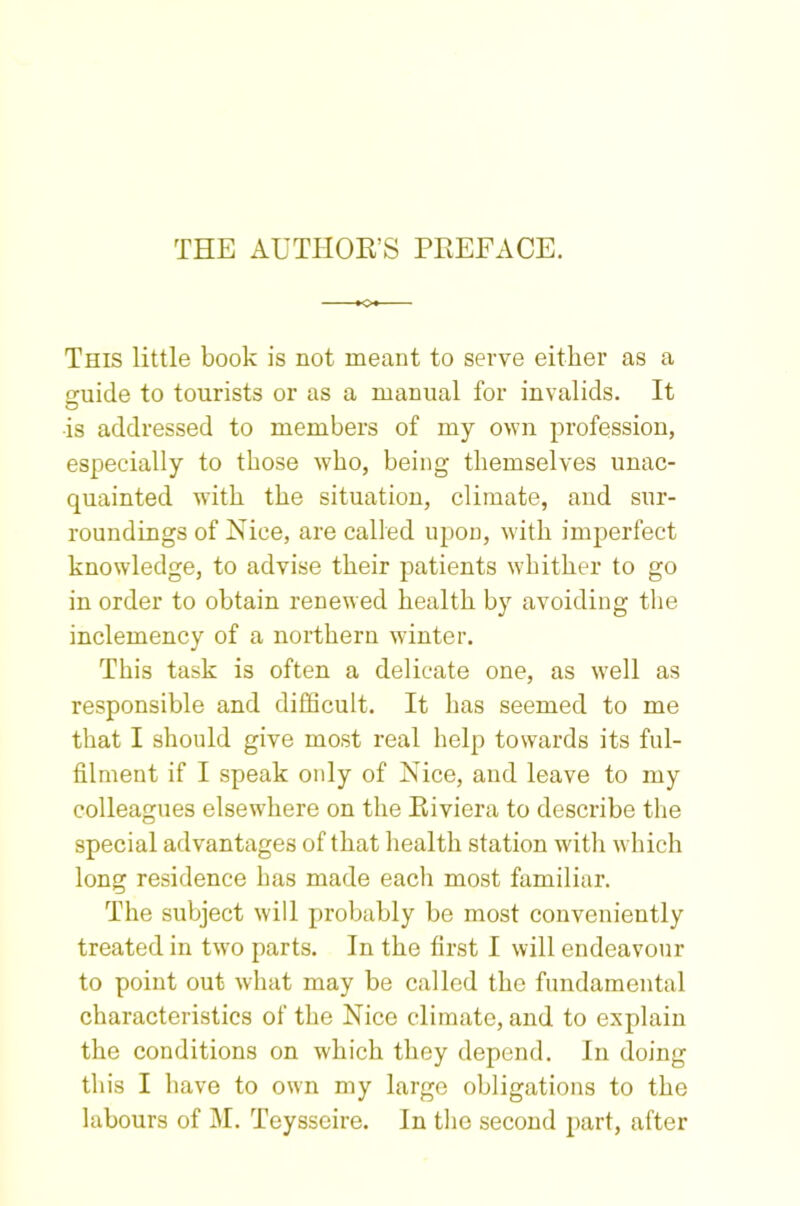 THE AUTHOR’S PREFACE. KX This little book is not meant to serve either as a guide to tourists or as a manual for invalids. It is addressed to members of my own profession, especially to those who, being themselves unac- quainted with the situation, climate, and sur- roundings of Nice, are called upon, with imperfect knowledge, to advise their patients whither to go in order to obtain renewed health by avoiding the inclemency of a northern winter. This task is often a delicate one, as well as responsible and difficult. It has seemed to me that I should give most real help towards its ful- filment if I speak only of Nice, and leave to my colleagues elsewhere on the Riviera to describe the special advantages of that health station with which long residence has made each most familiar. The subject will probably be most conveniently treated in two parts. In the first I will endeavour to point out what may be called the fundamental characteristics of the Nice climate, and to explain the conditions on which they depend. In doing this I have to own my large obligations to the labours of M. Teysseire. In the second part, after