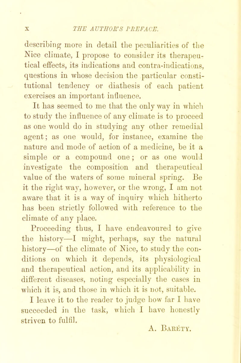 describing more in detail the peculiarities of the Nice climate, I propose to consider its therapeu- tical effects, its indications and contra-indications, questions in whose decision the particular consti- tutional tendency or diathesis of each patient exercises an important influence. It has seemed to me that the only way in which to study the influence of any climate is to proceed as one would do in studying any other remedial agent; as one would, for instance, examine the nature and mode of action of a medicine, be it a simple or a compound one; or as one would investigate the composition and therapeutical value of the waters of some mineral spring. Be it the right way, however, or the wrong, I am not aware that it is a way of inquiry which hitherto has been strictly followed with reference to the climate of any place. Proceeding thus, I have endeavoured to give the history—I might, perhaps, say the natural history—of the climate of Nice, to study the con- ditions on which it depends, its physiological and therapeutical action, and its applicability in different diseases, noting especially the cases in which it is, and those in which it is not, suitable. I leave it to the reader to judge how far I have succeeded in the task, which 1 have honestly striven to fulfil. A. Barety.