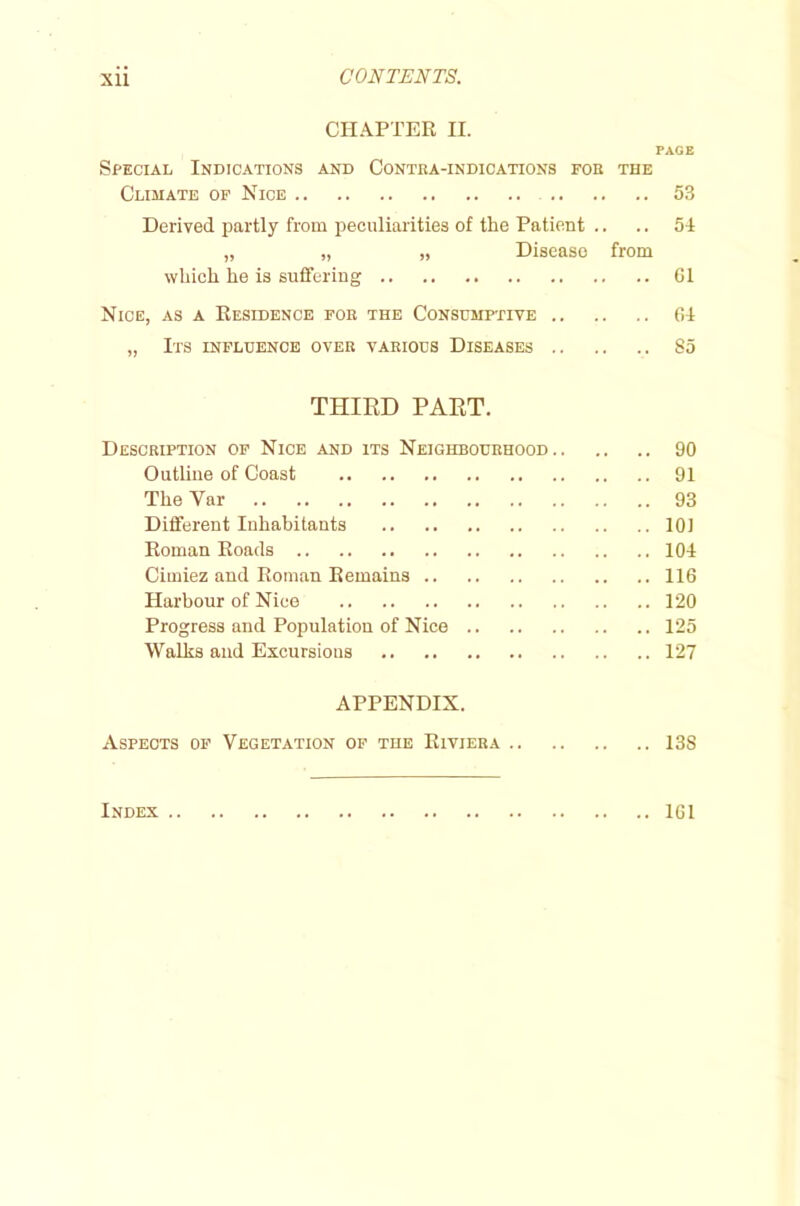 XU CONTENTS. CHAPTER H. PAGE Special Indications and Contra-indications for the Climate of Nice 53 Derived partly from peculiarities of the Patient .. .. 54 „ „ „ Disease from which he is suffering G1 Nice, as a Residence for the Consumptive 64 „ Its influence over various Diseases 85 THIRD PART. Description of Nice and its Neighbourhood 90 Outline of Coast 91 The Yar 93 Different Inhabitants 101 Roman Roads 104 Cirniez and Roman Remains 116 Harbour of Nice 120 Progress and Population of Nice 125 Walks and Excursions 127 APPENDIX. Aspects of Vegetation of the Riviera 138 Index .. 161