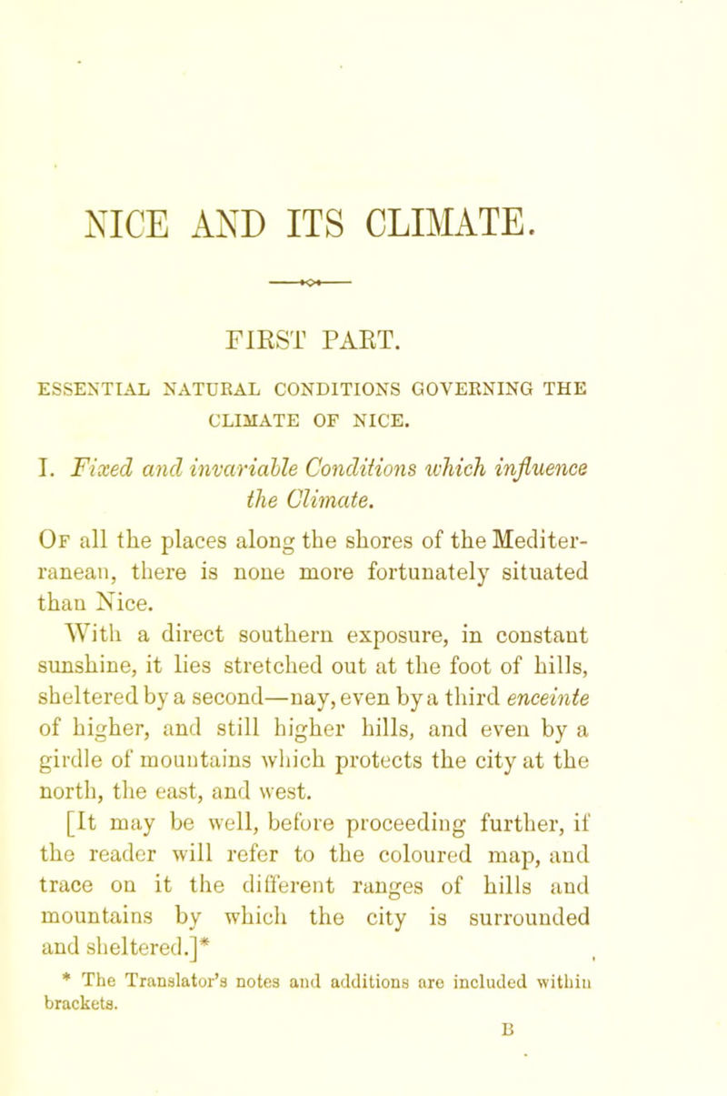 NICE AND ITS CLIMATE. FIRST PART. ESSENTIAL NATURAL CONDITIONS GOVERNING THE CLIMATE OF NICE. I. Fixed and invariable Conditions which influence the Climate. Of all the places along the shores of the Mediter- ranean, there is none more fortunately situated than Nice. With a direct southern exposure, in constant sunshine, it lies stretched out at the foot of hills, sheltered by a second—nay, even by a third enceinte of higher, and still higher hills, and even by a girdle of mountains which protects the city at the north, the east, and west. [It may be well, before proceeding further, if the reader will refer to the coloured map, and trace on it the different ranges of hills and mountains by which the city is surrounded and sheltered.]* * The Translator’s notes and additions are included within brackets. B