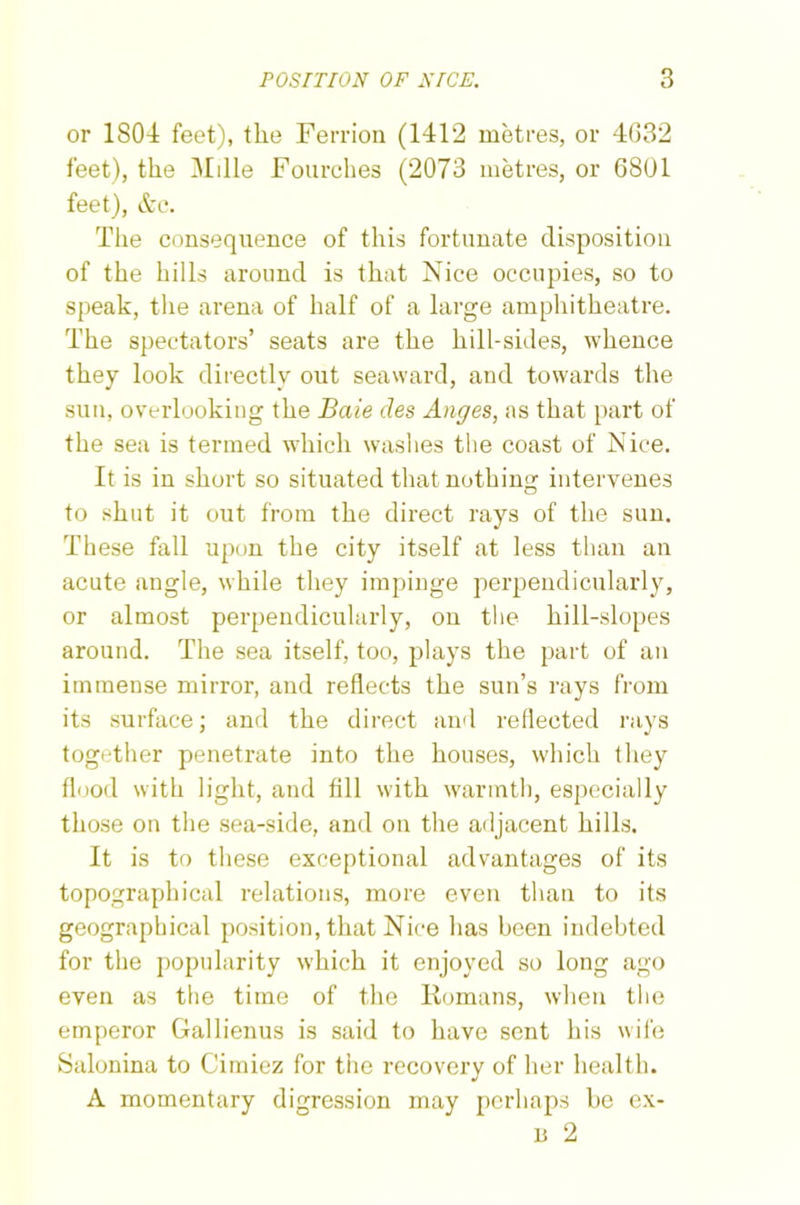 or 1S04 feet), tlie Ferrion (1412 metres, or 4(332 feet), the Mille Fourches (2073 metres, or 6801 feet), &c. Tlie consequence of this fortunate disposition of the hills around is that Nice occupies, so to speak, the arena of half of a large amphitheatre. The spectators’ seats are the hill-sides, whence they look directly out seaward, and towards the sun, overlooking the Baie cles Angies, as that part of the sea is termed which washes the coast of Nice. It is in short so situated that nothing intervenes to shut it out from the direct rays of the sun. These fall upon the city itself at less than an acute angle, while they impinge perpendicularly, or almost perpendicularly, on the hill-slopes around. The sea itself, too, plays the part of an immense mirror, and reflects the sun’s rays from its surface; and the direct and reflected rays together penetrate into the houses, which they flood with light, and fill with warmth, especially those on the sea-side, and on the adjacent hills. It is to these exceptional advantages of its topographical relations, more even than to its geographical position, that Nice has been indebted for the popularity which it enjoyed so long ago even as the time of the Romans, when the emperor Gallienus is said to have sent his wife Salonina to Cimiez for the recovery of her health. A momentary digression may perhaps be ex- u 2