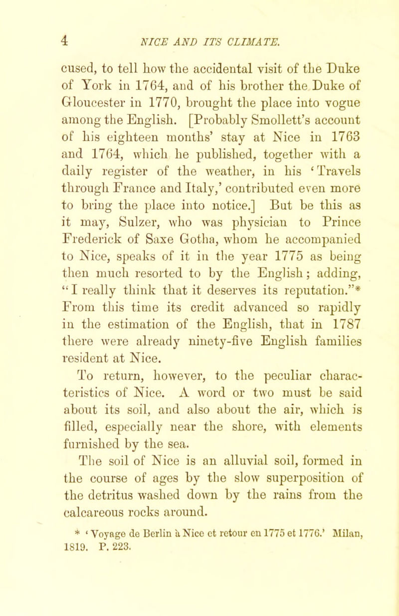 cused, to tell how the accidental visit of the Duke of York in 1764, and of his brother the Duke of Gloucester in 1770, brought the place into vogue among the English. [Probably Smollett’s account of his eighteen months’ stay at Nice in 1763 and 1764, which he published, together with a daily register of the weather, in his ‘ Travels through France and Italy,’ contributed even more to bring the place into notice.] But be this as it may, Sulzer, who was physician to Prince Frederick of Saxe Gotha, whom he accompanied to Nice, speaks of it in the year 1775 as being then much resorted to by the English; adding, “ I really think that it deserves its reputation.”* From this time its credit advanced so rapidly in the estimation of the English, that in 1787 there were already ninety-five English families resident at Nice. To return, however, to the peculiar charac- teristics of Nice. A word or two must be said about its soil, and also about the air, which is filled, especially near the shore, with elements furnished by the sea. The soil of Nice is an alluvial soil, formed in the course of ages by the slow superposition of the detritus washed down by the rains from the calcareous rocks around. * ‘ Voyage de Berlin a Nice et retour en 1775 et 1776.’ Milan, 1819. P. 223.