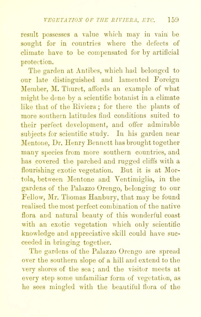 result possesses a value which may in vain be sought for in countries where the defects of climate have to be compensated for by artificial protection. The garden at Antibes, which had belonged to our late distinguished and lamented Foreign Member, M. Thuret, affords an example of what might be done by a scientific botanist in a climate like that of the Riviera ; for there the plants of more southern latitudes find conditions suited to their perfect development, and offer admirable subjects for scientific study. In his garden near Mentone, Dr. Henry Bennett has brought together many species from more southern countries, and has covered the parched and rugged cliffs with a flourishing exotic vegetation. But it is at Mor- tola, between Mentone and Ventimiglia, in the gardens of the Palazzo Orengo, belonging to our Fellow, Mr. Thomas Hanbury, that may be found realised the most perfect combination of the native flora and natural beauty of this wonderful coast with an exotic vegetation which only scientific knowledge and appreciative skill could have suc- ceeded in bringing together. The gardens of the Palazzo Orengo are spread over the southern slope of a hill and extend to the very shores of the sea; and the visitor meets at every step some unfamiliar form of vegetation, as he sees mingled with the beautiful flora of the