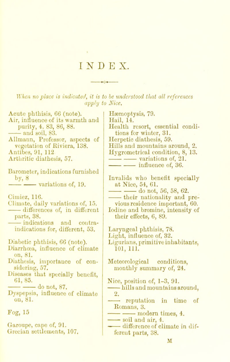 INDEX. When no place is indicated, it is to be understood that all references apply to Nice. Acute phthisis, 66 (note). Air, influence of its warmth and purity, 4, 83, 86, 88. and soil, 83. Allmann, Professor, aspects of vegetation of .Riviera, 138. Antibes, 91, 112 Arthritic diathesis, 57. Barometer, indications furnished by, 8 variations of, 19. Cimiez, 116. Climate, daily variations of, 15. differences of, in different parts, 38. indications and contra- indications for, different, 53. Diabetic phthisis, 66 (note). Diarrhoea, influence of climate on, 81. Diathesis, importance of con- sidering, 57. Diseases that specially benefit, 61, 85. do not, 87. Dyspepsia, influence of climate on, 81. Fog, 15 Garoupe, cape of, 91. Grecian settlements, 107. Hremoptysis, 79. Hail, 14. Health resort, essential condi- tions for winter, 31. Herpetic diathesis, 59. Hills and mountains around, 2. Hygrometrical condition, 8, 13. variations of, 21. influence of, 36. Invalids who benefit specially at Nice, 54, 61. do not, 56, 58, 62. their nationality and pre- vious residence important, 60. Iodine and bromine, intensity of their effects, 6, 89. Laryngeal phthisis, 78. Light, influence of, 32. Ligurians, primitive inhabitants, 101, 111. Meteorological conditions, monthly summary of, 24. Nice, position of, 1-3, 91. hills and mountaius around, 2. reputation in timo of Romans, 3. modern times, 4. soil and air, 4. difference of climate in dif- ferent parts, 38. M