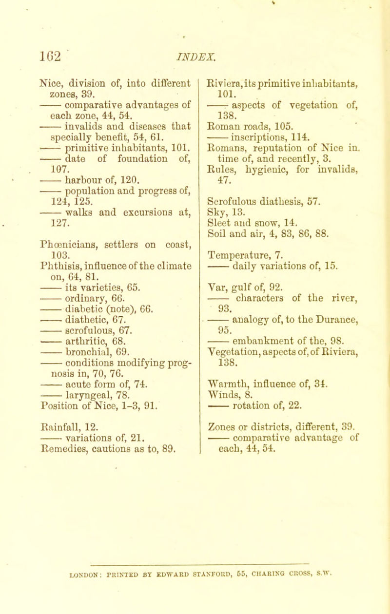 Nice, division of, into different zones, 39. comparative advantages of each zone, 44, 54. invalids and diseases that specially benefit, 54, 61. primitive inhabitants, 101. date of foundation of, 107. harbour of, 120. population and progress of, 124, 125. walks and excursions at, 127. Phoenicians, settlers on coast, 103. Phthisis, influence of the climate on, 64, 81. its varieties, 65. ordinary, 66. diabetic (note), 66. • diathetic, 67. scrofulous, 67. arthritic, 68. bronchial, 69. conditions modifying prog- nosis in, 70, 76. acute form of, 74. laryngeal, 78. Position of Nice, 1-3, 91. Rainfall, 12. variations of, 21. Remedies, cautions as to, 89. Riviera,its primitive inhabitants, 101. aspects of vegetation of, 138. Roman roads, 105. inscriptions, 114. Romans, reputation of Nice in. time of, and recently, 3. Rules, hygienic, for invalids, 47. Scrofulous diathesis, 57. Sky, 13. Sleet and snow, 14. Soil and air, 4, 83, 86, 88. Temperature, 7. daily variations of, 15. Yar, gulf of, 92. characters of the river, 93. analogy of, to the Durance, 95. embankment of the, 98. Vegetation, aspects of, of Riviera, 138. Warmth, influence of, 34. Winds, 8. rotation of, 22. Zones or districts, different, 39. comparative advantage of each, 44, 54. LONDON: PRINTED BT EDWARD STANFORD, 65, CHARING CROSS, S.W.