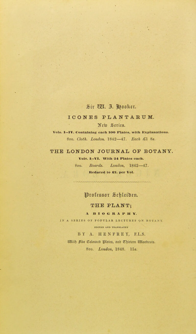 ICONES PLANTARUM. Ncfe .Scrica. Vols. I—IV. Containing: oaoli lOO Plates, wltli Explanatlona. 8vo. Cloth. London. 1842—47. Each £1 8s. THE LONDON JOURNAL OP BOTANY. Vols. I-VI. WltU 34 Plates eacli. Svo. Boards. London, 1842—47. neAuced to £1. per Vol. THE PLANT; A BIOGRAPHV. IN A SSniBS OF POPULAR LECTURES ON BOTANY. HDITSD AND TRANSLATED BY A. HENFREY, F.L.S. SltlHj JFi&e dolouvci pinlca, anS IHjirtccn tiSaoolicutB. Svo. London, 1848. 15s.