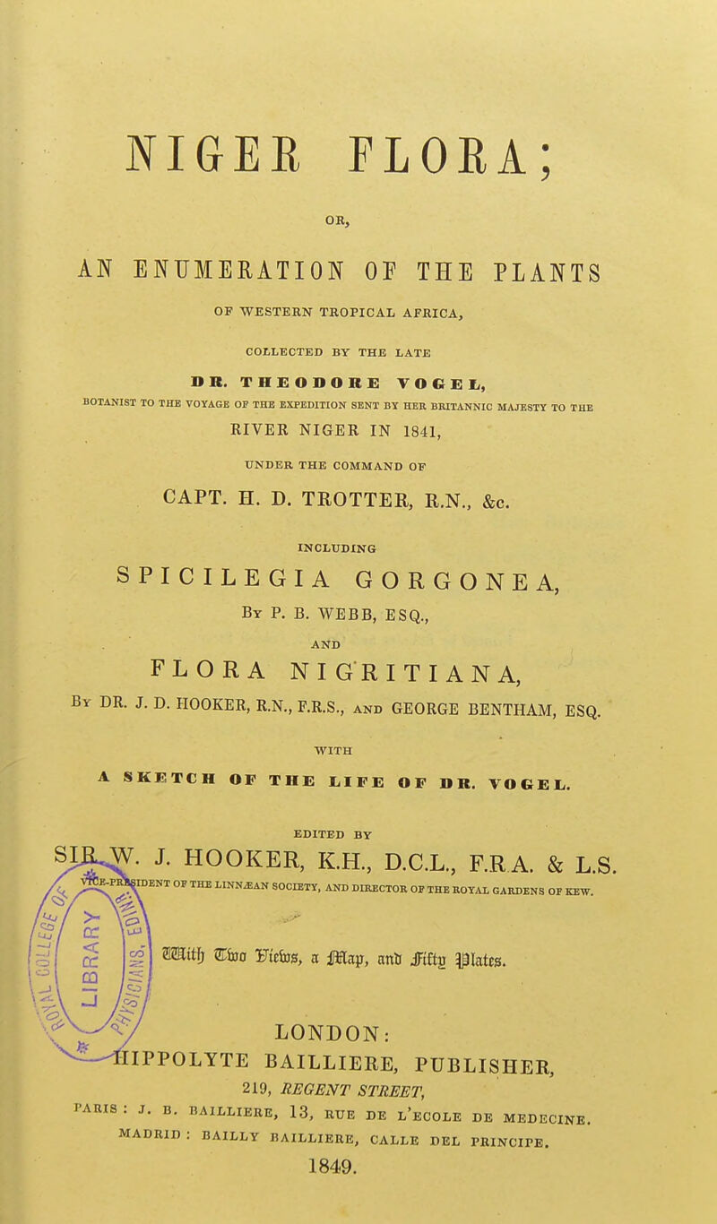 OH, AN ENUMERATION OF THE PLANTS OF WESTERN TROPICAL AFRICA, COILECTED BY THE LATE DR. THEODORE TOGEIi, BOTANIST TO THE VOYAGE OF THE EXPEDITION SENT BY HER BRITANNIC MAJESTY TO THE RIVER NIGER IN 1841, UNDER THE COMMAND OF CAPT. H. D. TROTTER, R.N., &c. INCLUDING SPICILEGIA GORGONEA, By p. B. WEBB, ESQ., AND FLORA NIGRITIANA, By dr. J. D. HOOKER, R.N., F.R.S., and GEORGE BENTHAM, ESQ. WITH A SKETCH OF THE I.IFE OF DR. VOGEL,. EDITED BY SIK.W. J. HOOKER, KH., D.C.L., F.R A. & L.S. «DENT OF THE LINN^AN SOCIETY. AND DIRECTOR OP THE ROYAl GARDENS OF KEW. mit]} Eiao iJteliJ0, a iMap, aria JFiftg plates. LONDON: 6IPPOLYTE BAILLIERE, PUBLISHER, 219, REGENT STREET, I'ARIS : J. B. BAILLIERE, 13, RUE DE l'eCOLE DE MEDECINE. MADRID : BAILLY BAILLIERE, CALLE DEL PRINCIPE. 1849.