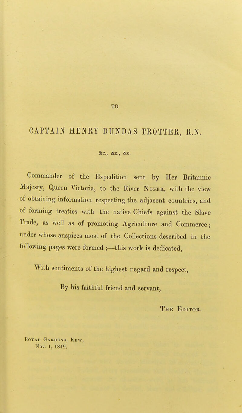 TO CAPTAIN HENRY DUNDAS TROTTER, R.N. &c., &c., &c. Commander of the Expedition sent by Her Britannic Majesty, Queen Victoria, to the River Niger, with the view of obtaining information respecting the adjacent countries, and of forming treaties with the native Chiefs against the Slave Trade, as well as of promoting Agriculture and Commerce; under whose auspices most of the Collections described in the following pages were formed;—this work is dedicated. With sentiments of the highest regard and respect. By his faithful friend and servant, The Editor. Royal Gardens, Kew, Nov. 1, 1849.