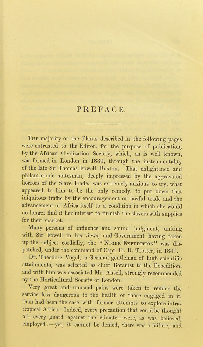 PREFACE. The majority of the Plants described in the following pages were entrusted to the Editor, for the purpose of publication, by the African Civilization Society, which, as is well known, was formed in London in 1839, through the instrumentality of the late Sir Thomas Fowell Buxton. That enlightened and philanthropic statesman, deeply impressed by the aggravated horrors of the Slave Trade, was extremely anxious to try, what appeared to him to be the only remedy, to put down that iniquitous traffic by the encouragement of lawful trade and the advancement of Africa itself to a condition in which she would no longer find it her interest to furnish the slavers with supplies for their market. Many persons of influence and sound judgment, uniting with Sir Fowell in his views, and Government having taken up the subject cordially, the  Niger Expedition was dis- patched, under the command of Capt. H. D. Trotter, in 1841. Dr. Theodore Vogel, a German gentleman of high scientific attainments, was selected as chief Botanist to the Expedition, and with him was associated Mr. Ansell, strongly recommended by the Horticultural Society of London. Very great and unusual pains were taken to render the service less dangerous to the health of those engaged in it, than had been the case with former attempts to explore intra- tropical Africa. Indeed, every precaution that could be thought of—every guard against the climate—were, as was bcHeved, employedyet, it cannot be denied, there was a failure, and