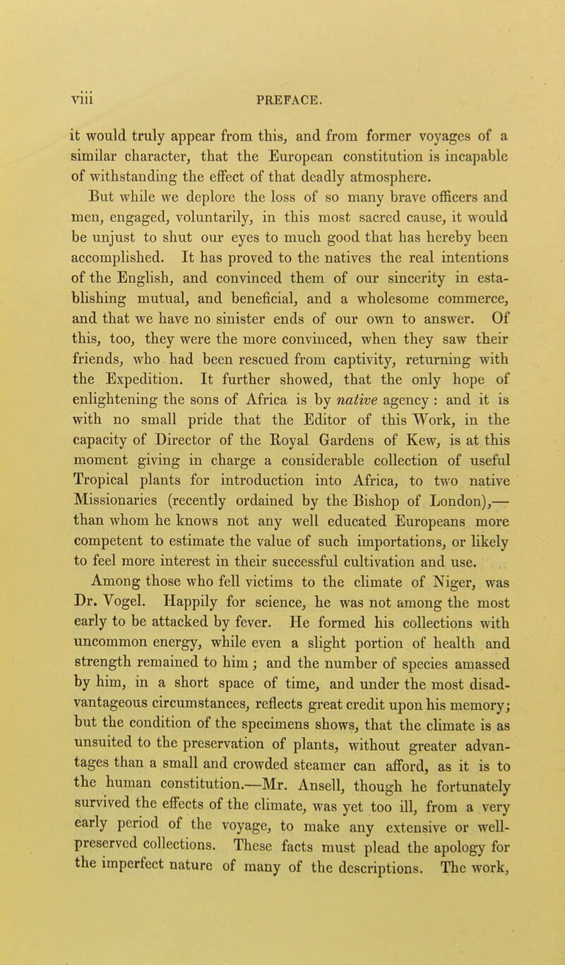 it would truly appear from this, and from former voyages of a similar character, that the European constitution is incapable of withstanding the effect of that deadly atmosphere. But while we deplore the loss of so many brave officers and men, engaged, voluntarily, in this most sacred cause, it would be unjust to shut our eyes to much good that has hereby been accomplished. It has proved to the natives the real intentions of the English, and convinced them of our sincerity in esta- blishing mutual, and beneficial, and a wholesome commerce, and that we have no sinister ends of our own to answer. Of this, too, they were the more convinced, when they saw their friends, who had been rescued from captivity, returning with the Expedition. It further showed, that the only hope of enlightening the sons of Africa is by native agency : and it is with no small pride that the Editor of this Work, in the capacity of Director of the Royal Gardens of Kew, is at this moment giving in charge a considerable collection of useful Tropical plants for introduction into Africa, to two native Missionaries (recently ordained by the Bishop of London),— than whom he knows not any well educated Europeans more competent to estimate the value of such importations, or likely to feel more interest in their successful cultivation and use. Among those who fell victims to the climate of Niger, was Dr. Vogel. Happily for science, he was not among the most early to be attacked by fever. He formed his collections with uncommon energy, while even a slight portion of health and strength remained to him; and the number of species amassed by him, in a short space of time, and under the most disad- vantageous circumstances, reflects great credit upon his memory; but the condition of the specimens shows, that the climate is as unsuited to the preservation of plants, without greater advan- tages than a small and crowded steamer can afford, as it is to the human constitution.—Mr. Ansell, though he fortunately survived the effects of the climate, was yet too ill, from a very early period of the voyage, to make any extensive or well- preserved collections. These facts must plead the apology for the imperfect nature of many of the descriptions. The work,