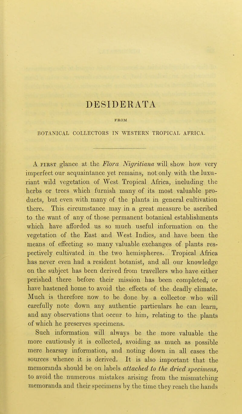 DESIDERATA FROM BOTANICAL COLLECTORS IN WESTERN TROPICAL AFRICA. A FIRST glance at tlie Flora Nigritiana will show how very imperfect our acquaintance yet remains, not only with the luxu- riant wnd vegetation of West Tropical Africa, including the herhs or trees which furnish many of its most valuable pro- ducts, but even with many of the plants in general cultivation there. This circumstance may in a great measure be ascribed to the want of any of those permanent botanical establishments which have afforded us so much useful information on the vegetation of the East and West Indies, and have been the means of effecting so many valuable exchanges of plants res- pectively cultivated in the two hemispheres. Tropical Africa has never even had a resident botanist, and all our knowledge on the subject has been derived from travellers who have either perished there before their mission has been completed, or have hastened home to avoid the effects of the deadly climate. Much is therefore now to be done by a collector who will carefully note down any authentic particulars he can learn, and any observations that occur to him, relating to the plants of which he preserves specimens. Such information will always be the more valuable the more cautiously it is collected, avoiding as much as possible mere hearsay information, and noting down in all cases the sources whence it is derived. It is also important that the memoranda should be on labels attached to the dried specimens, to avoid the numerous mistakes arising from the mismatching memoranda and their specimens by the time they reach the hands