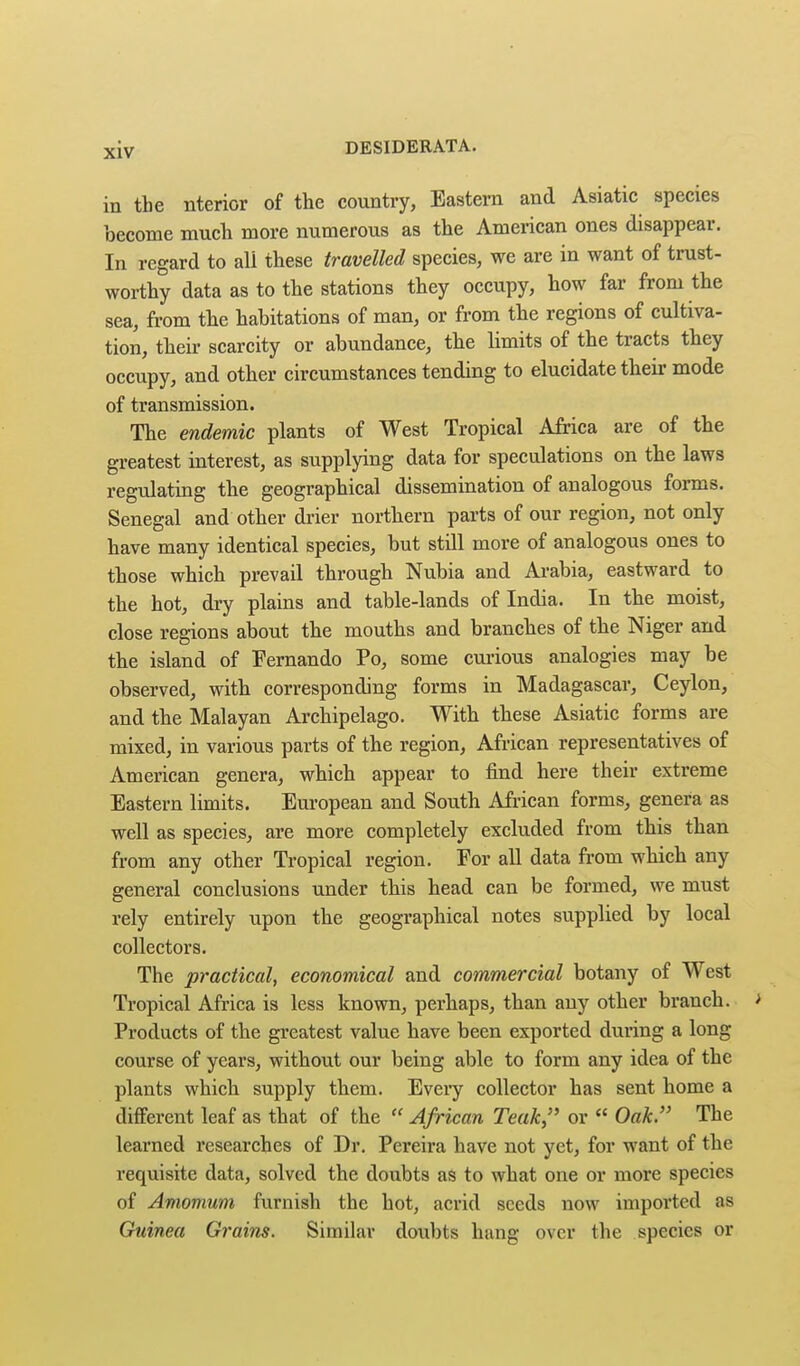 in the nterior of the country, Eastern and Asiatic species become mucli more numerous as the American ones disappear. In regard to ali these travelled species, we are in want of trust- worthy data as to the stations they occupy, how far from the sea, from the habitations of man, or from the regions of cultiva- tion, their scarcity or abundance, the limits of the tracts they occupy, and other circumstances tending to elucidate their mode of transmission. The endemic plants of West Tropical Africa are of the greatest interest, as supplying data for speculations on the laws regulating the geographical dissemination of analogous forms. Senegal and other drier northern parts of our region, not only have many identical species, but stUl more of analogous ones to those which prevail through Nubia and Arabia, eastward to the hot, dry plains and table-lands of India. In the moist, close regions about the mouths and branches of the Niger and the island of Fernando Po, some cui-ious analogies may be observed, with corresponding forms in Madagascar, Ceylon, and the Malayan Archipelago. With these Asiatic forms are mixed, in various parts of the region, African representatives of American genera, which appear to find here their extreme Eastern limits. European and South African forms, genera as well as species, are more completely excluded from this than from any other Tropical region. For all data from which any general conclusions under this head can be formed, we must rely entirely upon the geographical notes supplied by local collectors. The practical, economical and commercial botany of West Tropical Africa is less known, perhaps, than any other branch. Products of the greatest value have been exported during a long course of years, without our being able to form any idea of the plants which supply them. Every collector has sent home a different leaf as that of the  African Teak, or  Oak. The learned I'esearches of Dr. Pex*eira have not yet, for want of the requisite data, solved the doubts aS to what one or more species of Amomum furnish the hot, acrid seeds now imported as Guinea Grains. Similar doubts hang over the species or