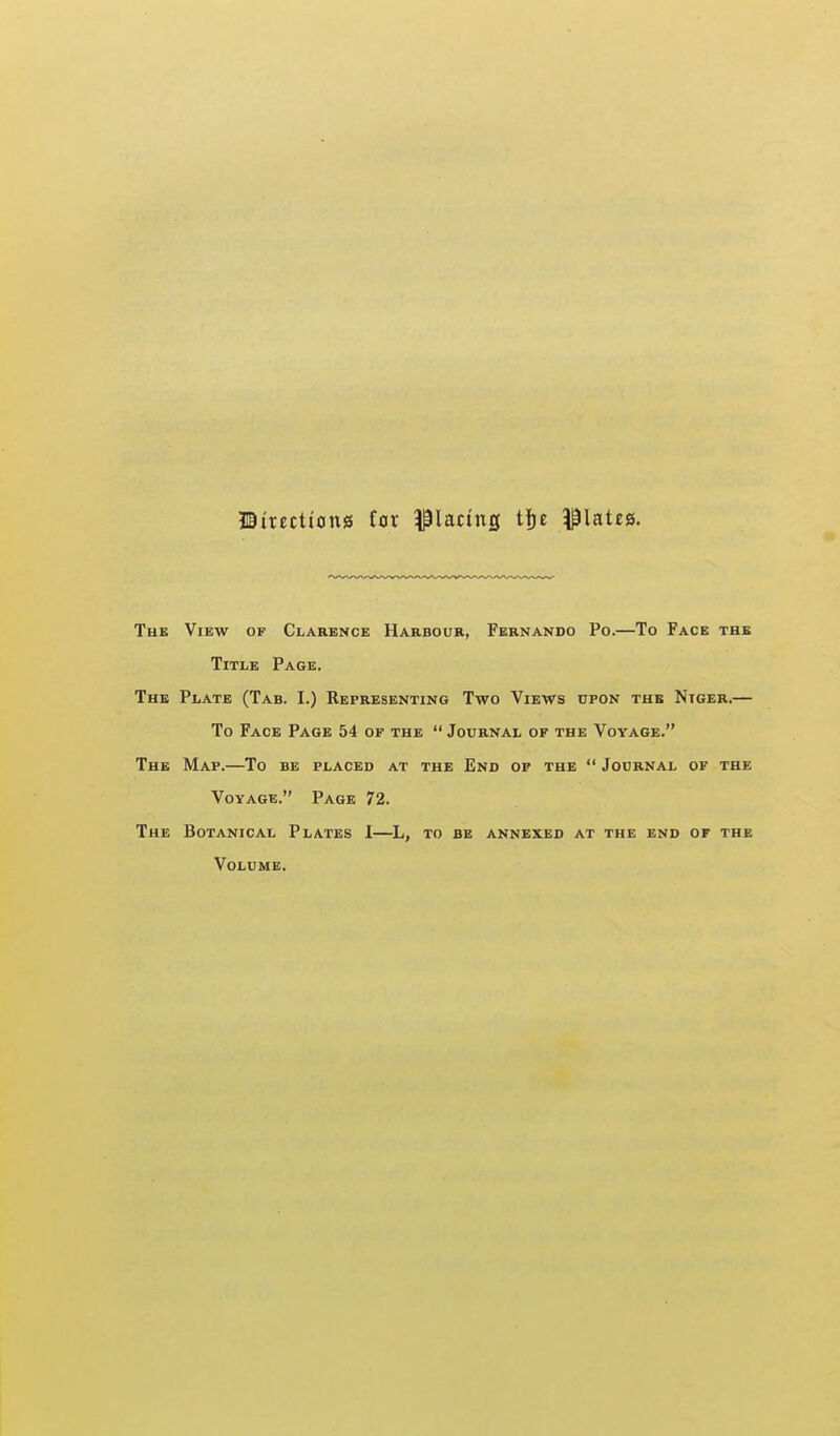 JBirectiong iax placing tfjE ^^lateg. The View of Clarence Harbour, Fernando Po.—To Face thb Title Page. The Plate (Tab. I.) Representing Two Views upon thb Niger.— To Face Page 54 of the  Journal of the Voyage. The Map.—To be placed at the End of the  Journal of the Voyage. Page 72. The Botanical Plates 1—L, to be annexed at the end of the Volume.