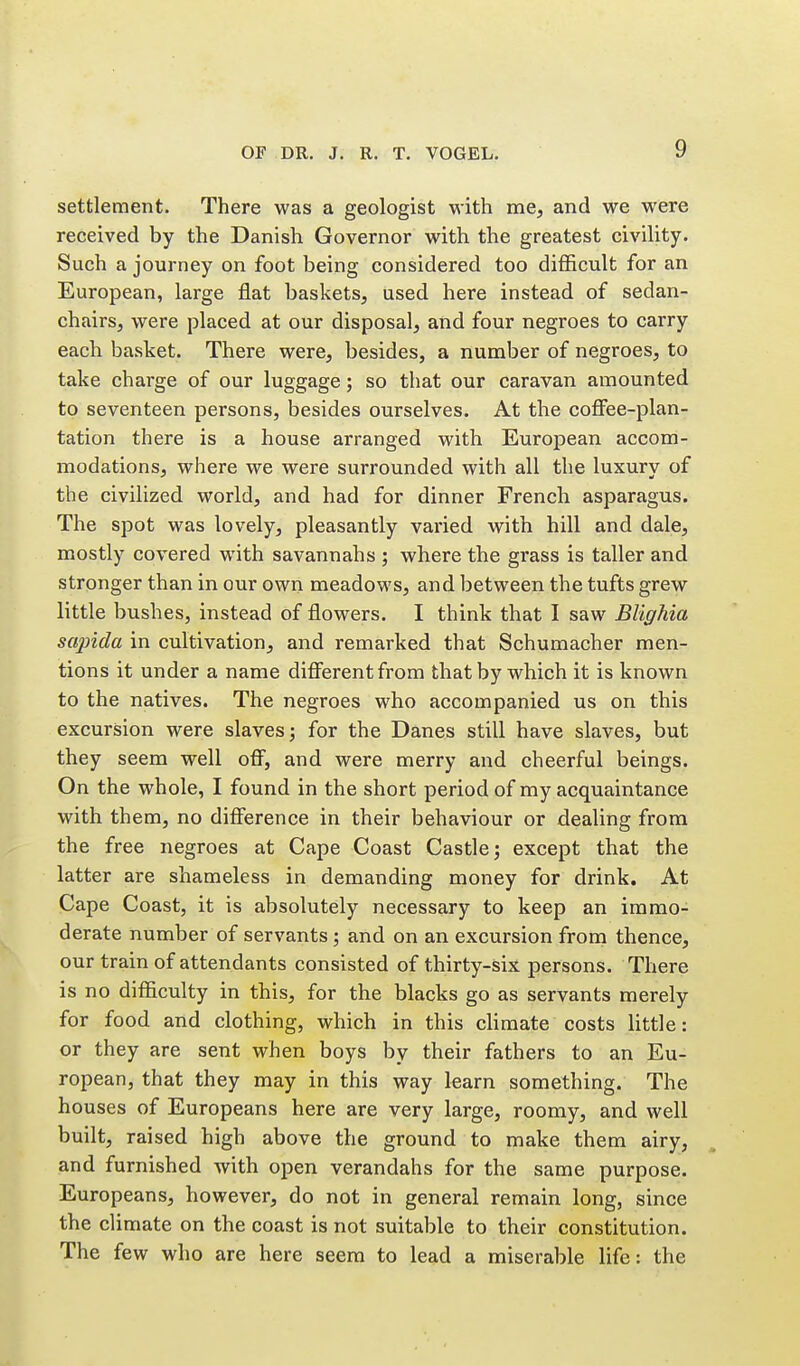 settlement. There was a geologist with me, and we were received by the Danish Governor with the greatest civility. Such a journey on foot being considered too difficult for an European, large flat baskets, used here instead of sedan- chairs, were placed at our disposal, and four negroes to carry each basket. There were, besides, a number of negroes, to take charge of our luggage; so that our caravan amounted to seventeen persons, besides ourselves. At the cofifee-plan- tation there is a house arranged with European accom- modations, where we were surrounded with all the luxury of the civilized world, and had for dinner French asparagus. The spot was lovely, pleasantly varied with hill and dale, mostly covered with savannahs ; where the grass is taller and stronger than in our own meadows, and between the tufts grew little bushes, instead of flowers. I think that I saw Blighia scqnda in cultivation, and remarked that Schumacher men- tions it under a name difierentfrom that by which it is known to the natives. The negroes who accompanied us on this excursion were slaves; for the Danes still have slaves, but they seem well off, and were merry and cheerful beings. On the whole, I found in the short period of my acquaintance with them, no difference in their behaviour or dealing from the free negroes at Cape Coast Castle; except that the latter are shameless in demanding money for drink. At Cape Coast, it is absolutely necessary to keep an immo- derate number of servants; and on an excursion from thence, our train of attendants consisted of thirty-six persons. There is no difficulty in this, for the blacks go as servants merely for food and clothing, which in this chmate costs little: or they are sent when boys by their fathers to an Eu- ropean, that they may in this way learn something. The houses of Europeans here are very large, roomy, and well built, raised high above the ground to make them airy, and furnished with open verandahs for the same purpose. Europeans, however, do not in general remain long, since the climate on the coast is not suitable to their constitution. The few who are here seem to lead a miserable life: the