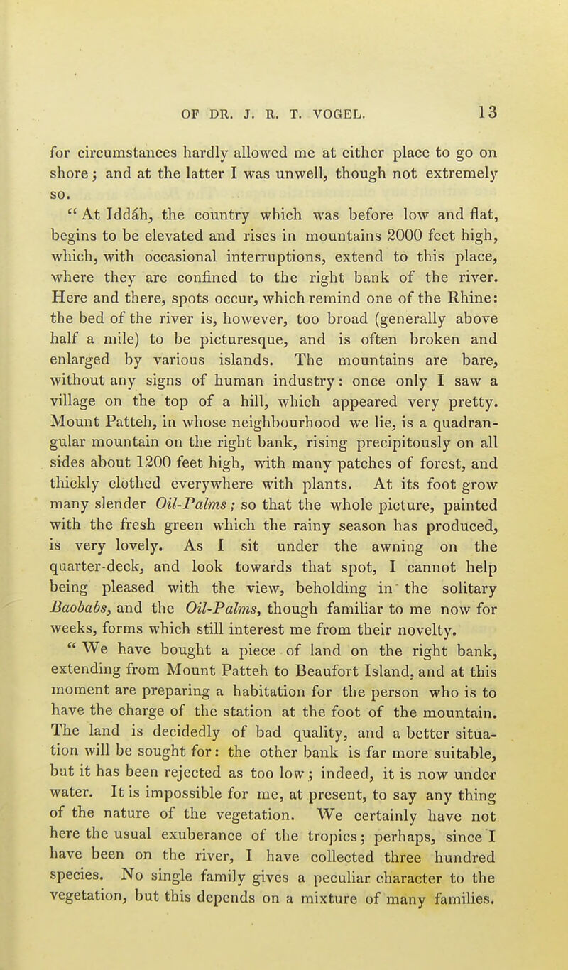 for circumstances hardly allowed me at either place to go on shore; and at the latter I was unwell, though not extremely so. At Iddah, the country which was before low and flat, begins to be elevated and rises in mountains 2000 feet high, which, with occasional interruptions, extend to this place, where they are confined to the right bank of the river. Here and there, spots occur, which remind one of the Rhine: the bed of the river is, however, too broad (generally above half a mile) to be picturesque, and is often broken and enlarged by various islands. The mountains are bare, without any signs of human industry: once only I saw a village on the top of a hill, which appeared very pretty. Mount Patteh, in whose neighbourhood we lie, is a quadran- gular mountain on the right bank, rising precipitously on all sides about 1200 feet high, with many patches of forest, and thickly clothed everywhere with plants. At its foot grow many slender Oil-Palms; so that the whole picture, painted with the fresh green which the rainy season has produced, is very lovely. As I sit under the awning on the quarter-deck, and look towards that spot, I cannot help being pleased with the view, beholding in the solitary Baobabs, and the Oil-Palms, though familiar to me now for weeks, forms which still interest me from their novelty.  We have bought a piece of land on the right bank, extending from Mount Patteh to Beaufort Island, and at this moment are preparing a habitation for the person who is to have the charge of the station at the foot of the mountain. The land is decidedly of bad quality, and a better situa- tion will be sought for: the other bank is far more suitable, bat it has been rejected as too low; indeed, it is now under water. It is impossible for me, at present, to say any thing of the nature of the vegetation. We certainly have not here the usual exuberance of the tropics^ perhaps, since I have been on the river, I have collected three hundred species. No single family gives a peculiar character to the vegetation, but this depends on a mixture of many families.
