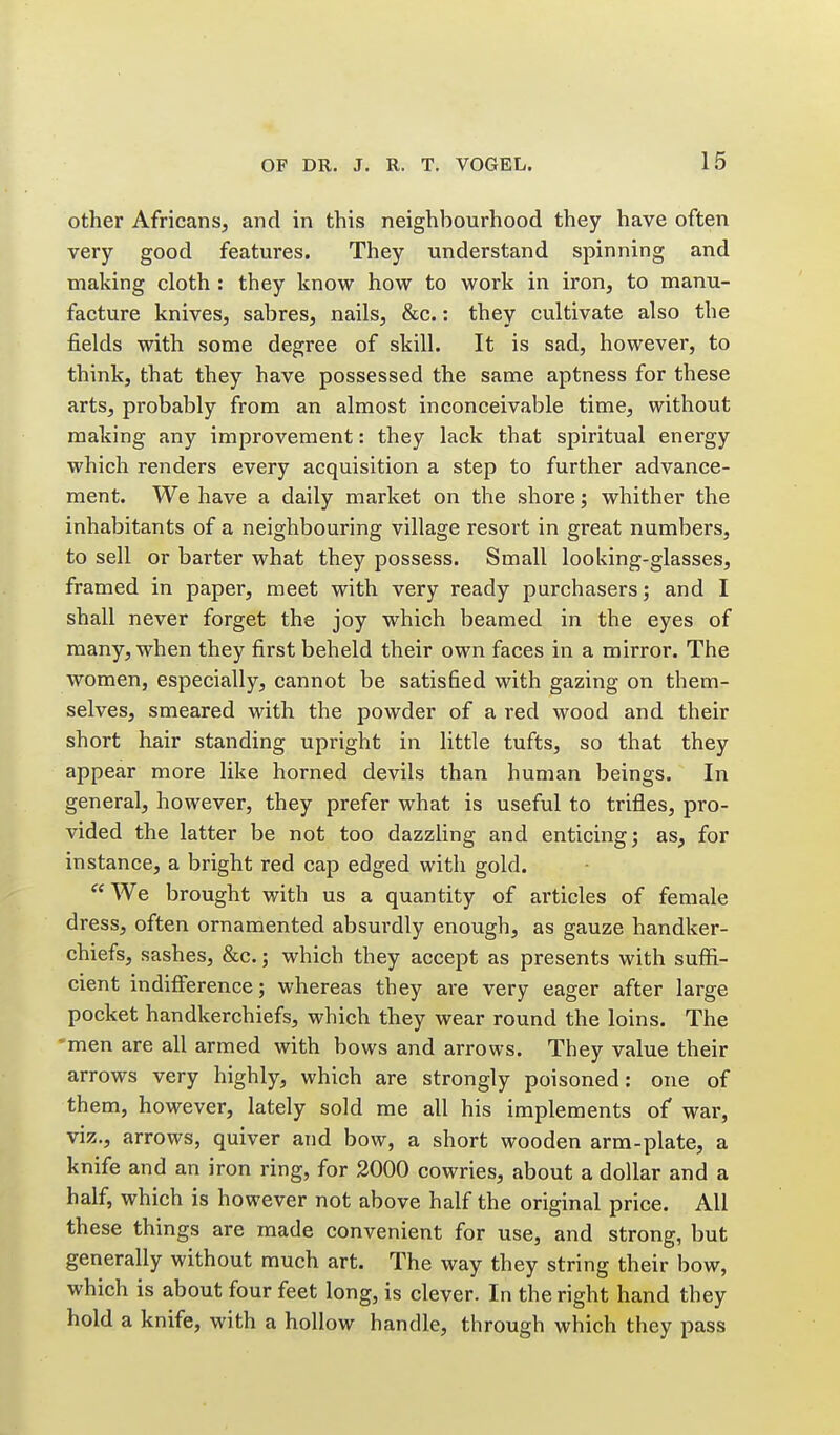 other Africans, and in this neighbourhood they have often very good features. They understand spinning and making cloth : they know how to work in iron, to manu- facture knives, sabres, nails, &c.: they cultivate also the fields with some degree of skill. It is sad, however, to think, that they have possessed the same aptness for these arts, probably from an almost inconceivable time, without making any improvement: they lack that spiritual energy which renders every acquisition a step to further advance- ment. We have a daily market on the shore; whither the inhabitants of a neighbouring village resort in great numbers, to sell or barter what they possess. Small looking-glasses, framed in paper, meet with very ready purchasers; and I shall never forget the joy which beamed in the eyes of many, when they first beheld their own faces in a mirror. The women, especially, cannot be satisfied with gazing on them- selves, smeared with the powder of a red wood and their short hair standing upright in little tufts, so that they appear more like horned devils than human beings. In general, however, they prefer what is useful to trifles, pro- vided the latter be not too dazzling and enticing j as, for instance, a bright red cap edged with gold. We brought with us a quantity of articles of female dress, often ornamented absurdly enough, as gauze handker- chiefs, sashes, &c.; which they accept as presents with suffi- cient indifference; whereas they are very eager after large pocket handkerchiefs, which they wear round the loins. The •men are all armed with bows and arrows. They value their arrows very highly, which are strongly poisoned: one of th em, however, lately sold me all his implements of war, viz., arrows, quiver and bow, a short wooden arm-plate, a knife and an iron ring, for 2000 cowries, about a dollar and a half, which is however not above half the original price. All these things are made convenient for use, and strong, but generally without much art. The way they string their bow, which is about four feet long, is clever. In the right hand they hold a knife, with a hollow handle, through which they pass