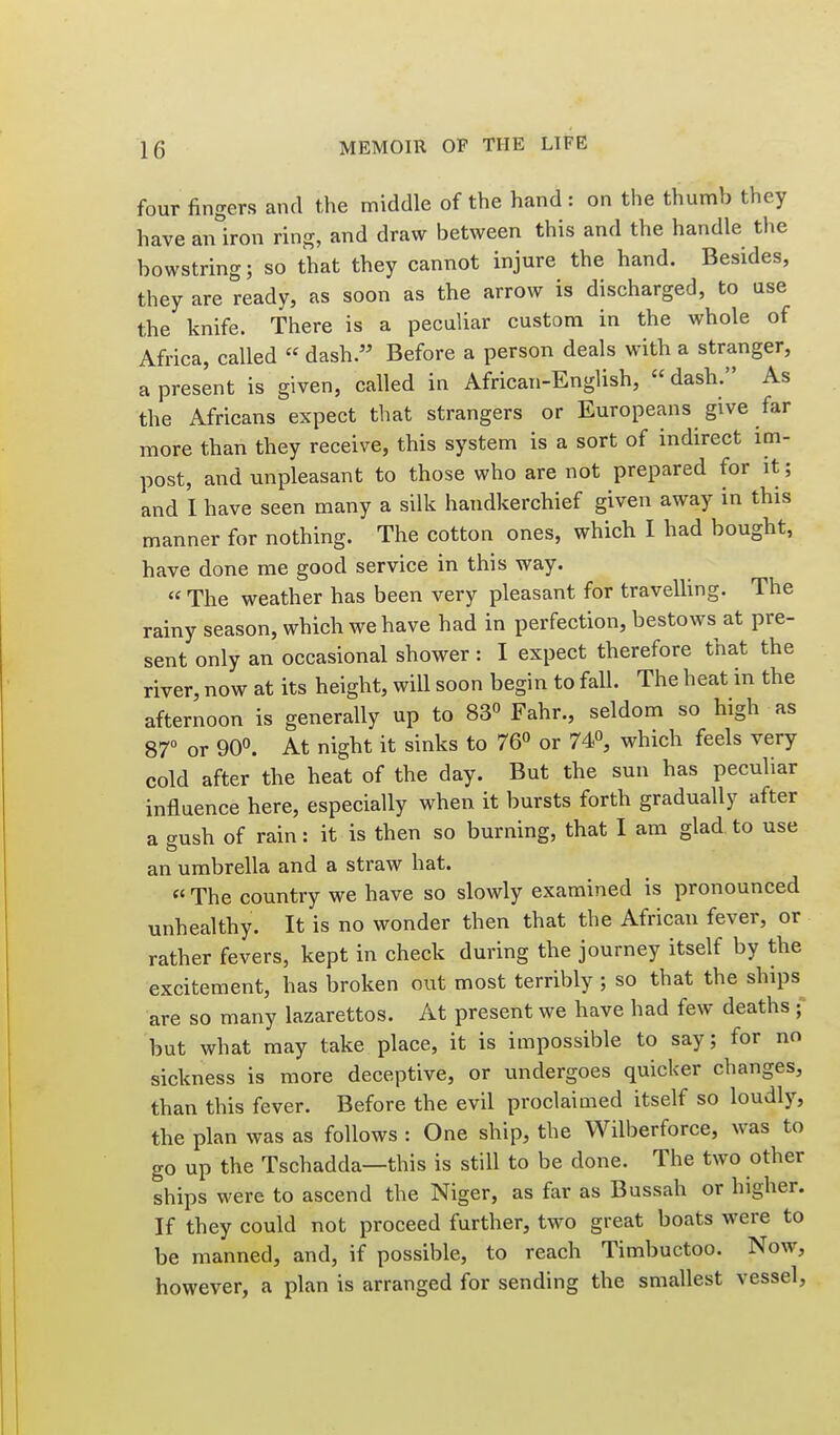 four fingers and the middle of the hand : on the thumb they have anlron ring, and draw between this and the handle the bowstring; so that they cannot injure the hand. Besides, they are ready, as soon as the arrow is discharged, to use the knife. There is a peculiar custom in the whole of Africa, called « dash. Before a person deals with a stranger, a present is given, called in African-English, dash. As the Africans expect that strangers or Europeans give far more than they receive, this system is a sort of indirect im- post, and unpleasant to those who are not prepared for it; and I have seen many a silk handkerchief given away in this manner for nothing. The cotton ones, which I had bought, have done me good service in this way. « The weather has been very pleasant for travelling. The rainy season, which we have had in perfection, bestows at pre- sent only an occasional shower : I expect therefore that the river, now at its height, will soon begin to fall. The heat in the afternoon is generally up to 83« Fahr., seldom so high as 87 or 90. At night it sinks to 76^ or 74, which feels very cold after the heat of the day. But the sun has peculiar influence here, especially when it bursts forth gradually after a crush of rain: it is then so burning, that I am glad to use an umbrella and a straw hat. « The country we have so slowly examined is pronounced unhealthy. It is no wonder then that the African fever, or rather fevers, kept in check during the journey itself by the excitement, has broken out most terribly ; so that the ships are so many lazarettos. At present we have had few deaths ; but what may take place, it is impossible to say; for no sickness is more deceptive, or undergoes quicker changes, than this fever. Before the evil proclaimed itself so loudly, the plan was as follows : One ship, the Wilberforce, was to go up the Tschadda—this is still to be done. The two other ships were to ascend the Niger, as far as Bussah or higher. If they could not proceed further, two great boats were to be manned, and, if possible, to reach Timbuctoo. Now, however, a plan is arranged for sending the smallest vessel.