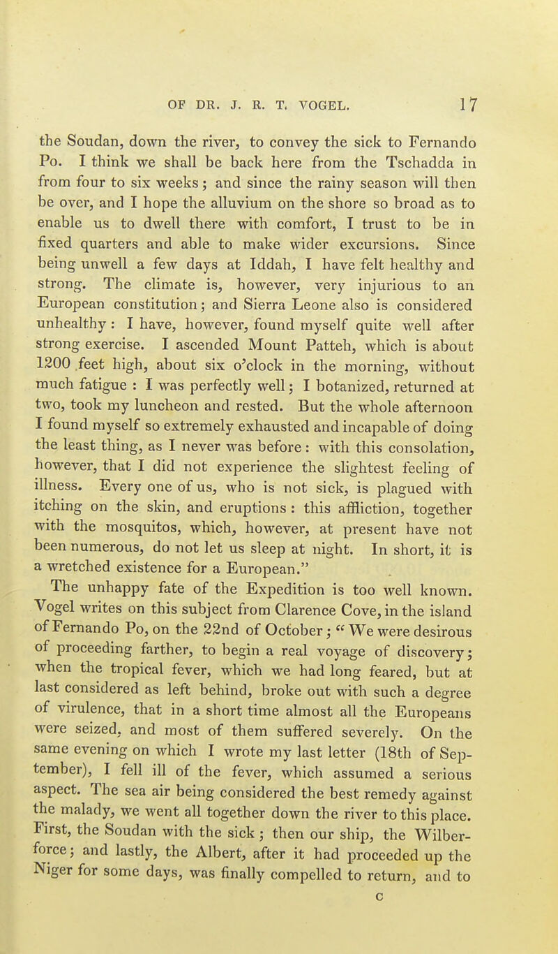 the Soudan, down the river, to convey the sick to Fernando Po. I think we shall be back here from the Tschadda in from four to six weeks; and since the rainy season will then be over, and I hope the alluvium on the shore so broad as to enable us to dwell there with comfort, I trust to be in fixed quarters and able to make wider excursions. Since being unwell a few days at Iddah, I have felt healthy and strong. The climate is, however, very injurious to an European constitution; and Sierra Leone also is considered unhealthy : I have, however, found myself quite well after strong exercise. I ascended Mount Patteh, which is about 1200 feet high, about six o'clock in the morning, without much fatigue : I was perfectly well; I botanized, returned at two, took my luncheon and rested. But the whole afternoon I found myself so extremely exhausted and incapable of doing the least thing, as I never was before: with this consolation, however, that I did not experience the slightest feeling of illness. Every one of us, who is not sick, is plagued with itching on the skin, and eruptions : this affliction, together with the mosquitos, which, however, at present have not been numerous, do not let us sleep at night. In short, it is a wretched existence for a European. The unhappy fate of the Expedition is too well known. Vogel writes on this subject from Clarence Cove, in the island of Fernando Po, on the 32nd of October; « We were desirous of proceeding farther, to begin a real voyage of discovery; when the tropical fever, which we had long feared, but at last considered as left behind, broke out with such a degree of virulence, that in a short time almost all the Europeans were seized, and most of them suffered severely. On the same evening on which I wrote my last letter (18th of Sep- tember), I fell ill of the fever, which assumed a serious aspect. The sea air being considered the best remedy against the malady, we went all together down the river to this place. First, the Soudan with the sick ; then our ship, the Wilber- force; and lastly, the Albert, after it had proceeded up the Niger for some days, was finally compelled to return, and to c