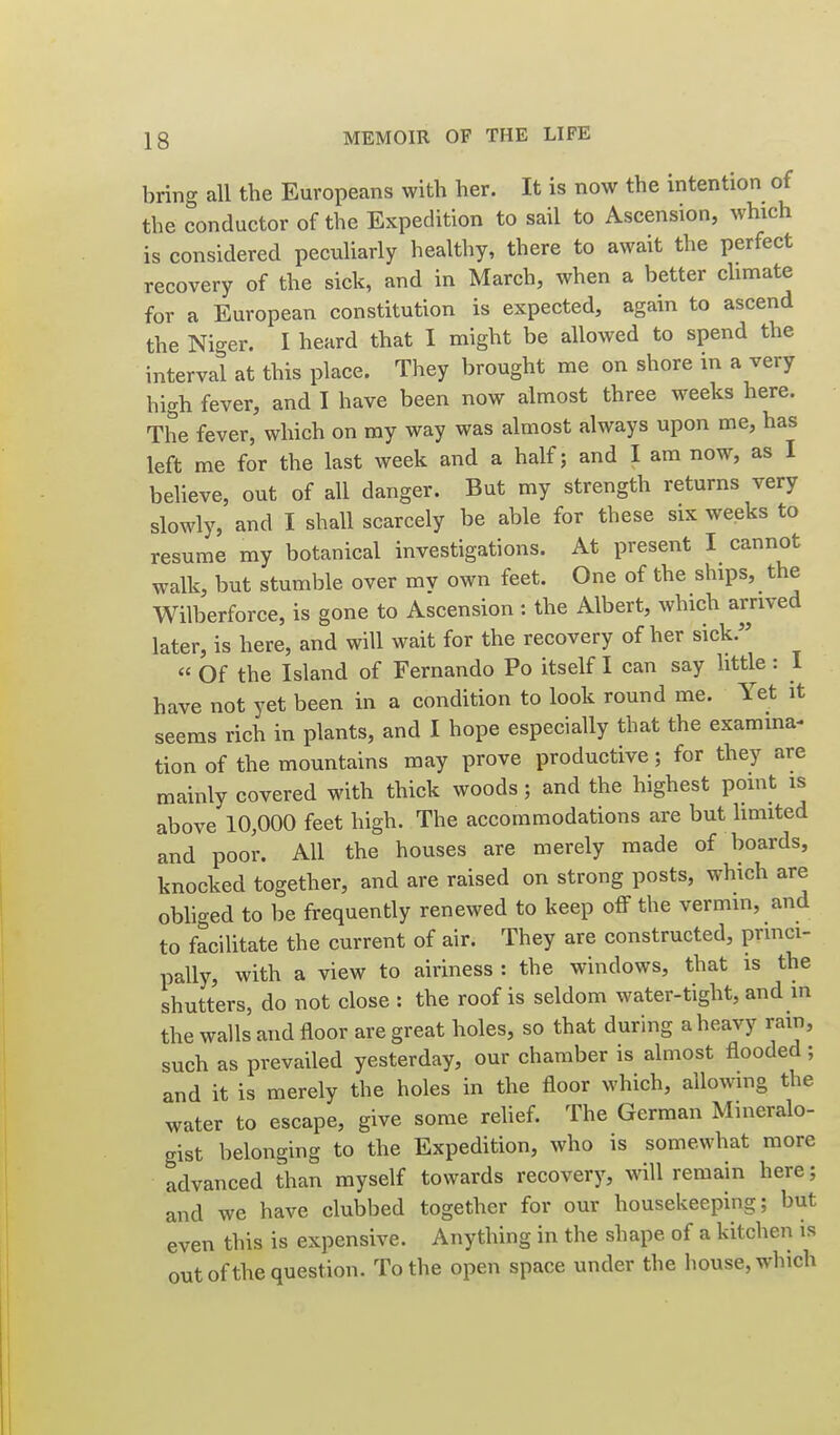 bring all the Europeans with her. It is now the intention of the conductor of the Expedition to sail to Ascension, which is considered peculiarly healthy, there to await the perfect recovery of the sick, and in March, when a better chmate for a European constitution is expected, again to ascend the Nio-er. I heard that I might be allowed to spend the interval at this place. They brought me on shore in a very high fever, and I have been now almost three weeks here. The fever, which on my way was almost always upon me, has left me for the last week and a half; and I am now, as I believe, out of all danger. But my strength returns very slowly, and I shall scarcely be able for these six weeks to resume my botanical investigations. At present I cannot walk, but stumble over mv own feet. One of the ships, the Wilberforce, is gone to Ascension : the Albert, which arrived later, is here, and will wait for the recovery of her sick.  Of the Island of Fernando Po itself I can say little: I have not yet been in a condition to look round me. Yet it seems rich in plants, and I hope especially that the examma- tion of the mountains may prove productive; for they are mainly covered with thick woods; and the highest point is above 10,000 feet high. The accommodations are but hmited and poor. All the houses are merely made of boards, knocked together, and are raised on strong posts, which are obhged to be frequently renewed to keep off the vermin, and to facilitate the current of air. They are constructed, prmci- pally, with a view to airiness : the windows, that is the shutters, do not close : the roof is seldom water-tight, and in the walls and floor are great holes, so that during a heavy rain, such as prevailed yesterday, our chamber is almost flooded; and it is merely the holes in the floor which, allowing the water to escape, give some relief. The German Mineralo- gist belonging to the Expedition, who is somewhat more advanced than myself towards recovery, will remain here; and we have clubbed together for our housekeeping; but even this is expensive. Anything in the shape of a kitchen is out of the question. To the open space under the house, which
