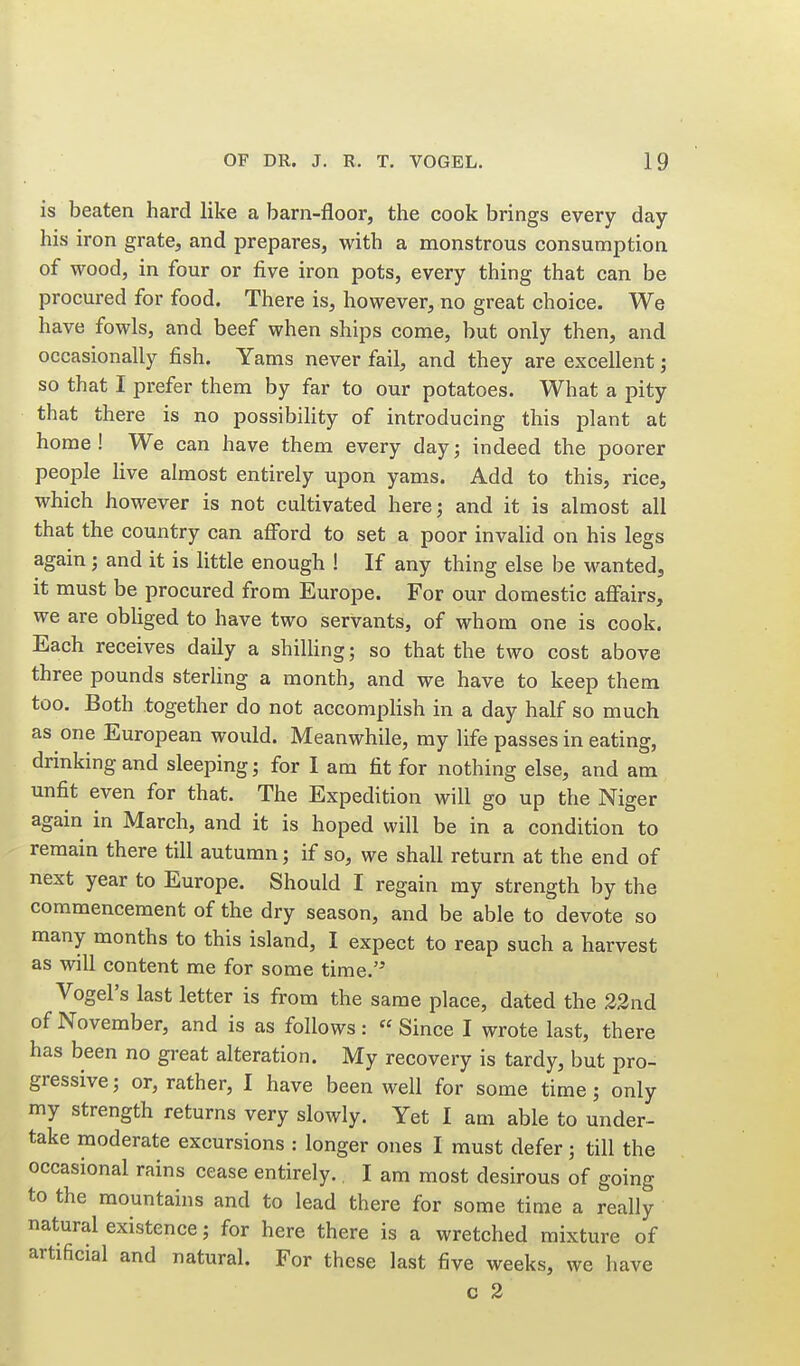 is beaten hard like a barn-floor, the cook brings every day his iron grate, and prepares, with a monstrous consumption of wood, in four or five iron pots, every thing that can be procured for food. There is, however, no great choice. We have fowls, and beef when ships come, but only then, and occasionally fish. Yams never fail, and they are excellent; so that I prefer them by far to our potatoes. What a pity that there is no possibility of introducing this plant at home! We can have them every day; indeed the poorer people live almost entirely upon yams. Add to this, rice, which however is not cultivated here; and it is almost all that the country can afford to set a poor invahd on his legs again ; and it is little enough ! If any thing else be wanted, it must be procured from Europe. For our domestic affairs, we are obliged to have two servants, of whom one is cook. Each receives daily a shiUing; so that the two cost above three pounds sterling a month, and we have to keep them too. Both together do not accompHsh in a day half so much as one European would. Meanwhile, my life passes in eating, drinking and sleeping; for I am fit for nothing else, and am unfit even for that. The Expedition will go up the Niger again in March, and it is hoped will be in a condition to remain there till autumn; if so, we shall return at the end of next year to Europe. Should I regain my strength by the commencement of the dry season, and be able to devote so many months to this island, I expect to reap such a harvest as will content me for some time. Vogel's last letter is from the same place, dated the 22nd of November, and is as follows: Since I wrote last, there has been no great alteration. My recovery is tardy, but pro- gressive; or, rather, I have been well for some time; only my strength returns very slowly. Yet I am able to under- take moderate excursions : longer ones I must defer; till the occasional rains cease entirely. I am most desirous of going to the mountains and to lead there for some time a really natural existence; for here there is a wretched mixture of artificial and natural. For these last five weeks, we have c 2