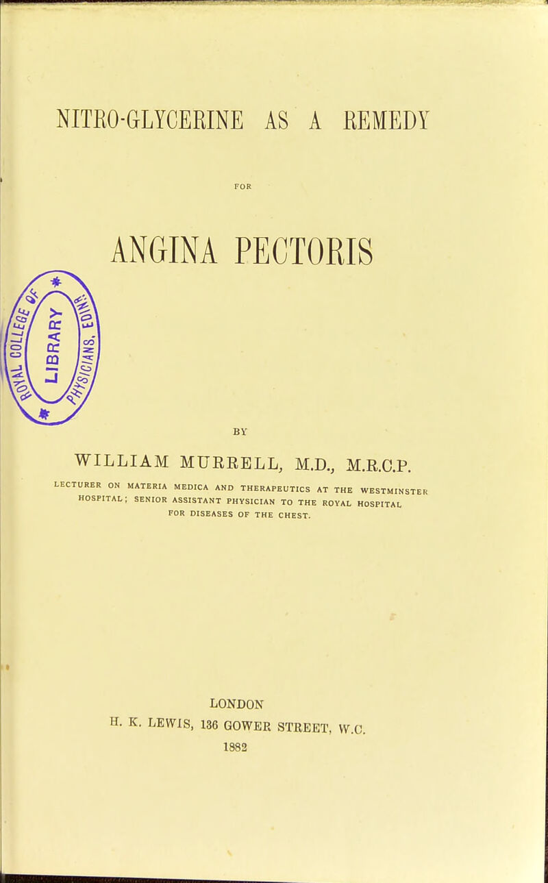 FOR ANGINA PECTORIS BY WILLIAM MURRELL, M.D., M.R.C.P. LECTURER ON MATERIA MEDICA AND THERAPEUTICS AT THE WESTMINSTER HOSPITAL; SENIOR ASSISTANT PHYSICIAN TO THE ROYAL HOSPITAL FOR DISEASES OF THE CHEST. LONDON K. LEWIS, 136 GOWER STREET, W.C. 1882