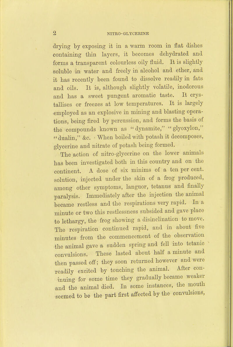 drying by exposing it in a warm room in flat dishes containing tMn layers, it becomes dehydrated and forms a transparent colourless oily fluid. It is sHghtly soluble in water and freely in alcohol and ether, and it has recently been found to dissolve readily in fats and oils. It is, although shghtly volatile, inodorous and has a sweet pungent aromatic taste. It crys- tallises or freezes at low temperatures. It is largely employed as an explosive in mining and blasting opera- tions, being fired by percussion, and forms the basis of the compounds known as dynamite, glyoxylon, dualin, &c. • When boiled with potash it decomposes, glycerine and nitrate of potash being formed. The action of nitro-glycerine on the lower animals has been investigated both in this country and on the continent. A dose of six minims of a ten per cent, solution, injected under the skin of a frog produced, among other symptoms, languor, tetanus and finaUy paralysis. Immediately after the injection the animal became restless and the respirations very rapid. In a mmute or two this restlessness subsided and gave place to lethargy, the frog showing a disinchnation to move. The respiration continued rapid, and in about five minutes from the commencement of the observation the animal gave a sudden sprmg and fell into tetanic convulsions. These lasted about half a minute and then passed off; they soon returned however and were readily excited by touchmg the animal. After con- inuing for some time they gradually became weaker and the animal died. In some instances, the mouth seemed to be the part first affected by the convulsions,