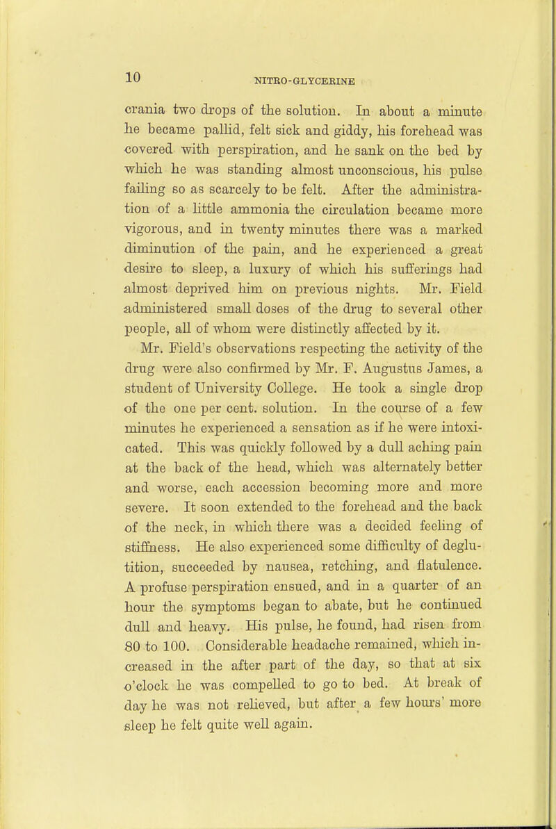 NITBO-GLYCERINE crania two drops of the solutiou. In about a minute lie became pallid, felt sick and giddy, his forehead was covered with perspiration, and he sank on the bed by which he was standing almost unconscious, his pulse failing so as scarcely to be felt. After the administra- tion of a Httle ammonia the cu'culation became more vigorous, and in twenty minutes there was a marked diminution of the pain, and he experienced a great desire to sleep, a luxury of which his sufferings had almost deprived him on previous nights. Mr. Field administered smaU doses of the drug to several other people, all of whom were distinctly affected by it. Mr. Field's observations respecting the activity of the drug were also confirmed by Mr. F. Augustus James, a student of University College. He took a single drop of the one per cent, solution. In the col^se of a few minutes he experienced a sensation as if he were intoxi- cated. This was quickly followed by a duU achiug pain at the back of the head, which was alternately better and worse, each accession becoming more and more severe. It soon extended to the forehead and the back of the neck, in which there was a decided feehng of stifiEness. He also experienced some difficulty of deglu- tition, succeeded by nausea, retching, and flatulence. A profuse perspiration ensued, and in a quarter of an hour the symptoms began to abate, but he continued duU and heavy. His pulse, he found, had risen from 80 to 100. Considerable headache remained, which in- creased in the after part of the day, so that at six o'clock he was compelled to go to bed. At break of day he was not reUeved, but after_ a few hom-s' more sleep he felt quite well again.