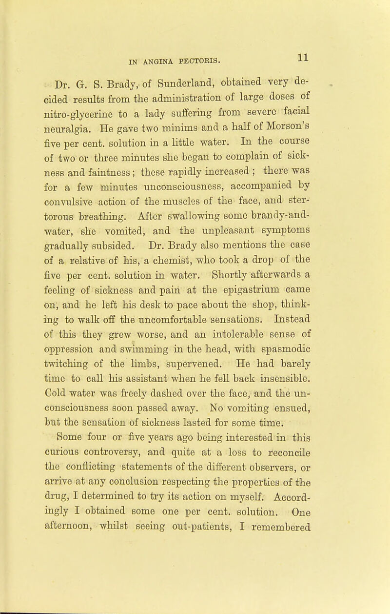 Dr. G. S. Brady, of Sunderland, obtained very de- cided results from tlie administration of large doses of nitro-glycerine to a lady suffering from severe facial neuralgia. He gave two minims and a half of Morson's five per cent, solution in a little water. In the course of two or three minutes she began to complain of sick- ness and faintness; these rapidly increased ; there was for a few minutes unconsciousness, accompanied by convulsive action of the muscles of the face, and ster- torous breathing. After swallowing some brandy-and- water, she vomited, and the unpleasant symptoms gradually subsided. Dr. Brady also mentions the case of a relative of his, a chemist, who took a drop of the five per cent, solution in water. Shortly afterwards a feehng of sickness and pain at the epigastrium came on, and he left his desk to pace about the shop, think- ing to walk off the uncomfortable sensations. Instead of this they grew worse, and an intolerable sense of oppression and swimming in the head, with spasmodic twitching of the Umbs, supervened. He had barely time to call his assistant when he fell back insensible. Cold water was freely dashed over the face, and the un- consciousness soon passed away. No vomiting ensued, but the sensation of sickness lasted for some time. Some four or five years ago being interested in this curious controversy, and quite at a loss to reconcile the conflicting statements of the different observers, or arrive at any conclusion respecting the properties of the drug, I determined to try its action on myself. Accord- ingly I obtained some one per cent, solution. One afternoon, whilst seeing out-patients, I remembered