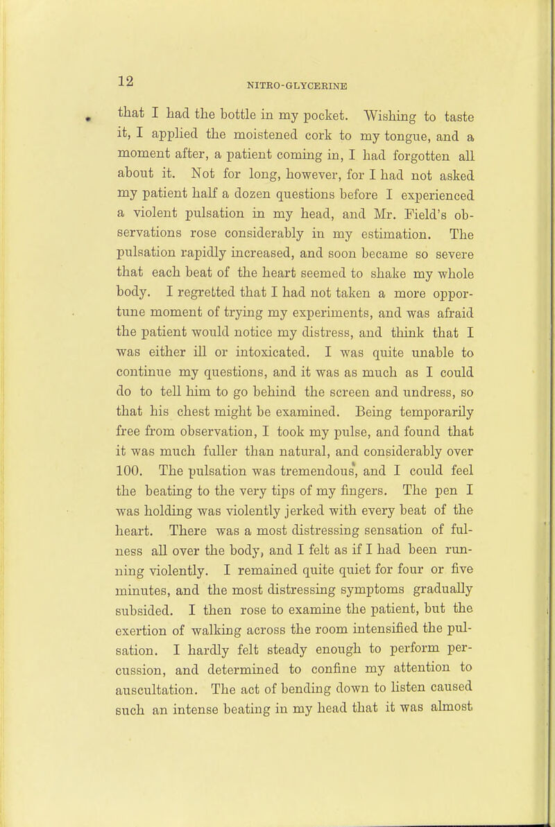 NITRO-GLYCEEINE that I had the bottle in my pocket. Wishing to taste it, I apphed the moistened cork to my tongue, and a moment after, a patient coming in, I had forgotten all about it. Not for long, however, for I had not asked my patient half a dozen questions before I experienced a violent pulsation in my head, and Mr. Field's ob- servations rose considerably in my estimation. The pulsation rapidly increased, and soon became so severe that each beat of the heart seemed to shake my whole body. I regret/ted that I had not taken a more oppor- tune moment of trying my experiments, and was afraid the patient would notice my distress, and think that I was either ill or intoxicated. I was quite unable to continue my questions, and it was as much as I could do to tell him to go behind the screen and undress, so that his chest might be examined. Being temporarily free from observation, I took my pulse, and found that it was much fuller than natural, and considerably over 100. The pulsation was tremendous, and I could feel the beating to the very tips of my fingers. The pen I was holding was violently jerked with every beat of the heart. There was a most distressing sensation of ful- ness all over the body, and I felt as if I had been run- ning violently. I remained quite quiet for four or five minutes, and the most distressing symptoms gradually subsided. I then rose to examine the patient, but the exertion of walking across the room intensified the pul- sation. I hardly felt steady enough to perform per- cussion, and determined to confine my attention to auscultation. The act of bending down to Hsten caused such an intense beating in my head that it was almost