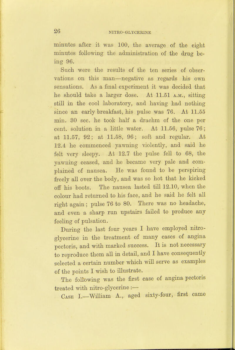 minutes after it was 100, the average of the eight minutes following the administration of the drug be- ing 96. Such were the results of the ten series of obser- vations on this man—negative as regards his own sensations. As a final experiment it was decided that he should take a larger dose. At 11.51 a.m., sitting still in the cool laboratory, and having had nothing siace an early breakfast, his pulse was 76. At 11.55 min. 30 sec. he took half a drachm of the one per cent, solution in a little water. At 11.56, pulse 76; at 11.57, 92; at 11.58, 96; soft and regular. At 12.4 he commenced yawning violently, and said he felt very sleepy. At 12.7 the pulse fell to 68, the yawning ceased, and he became very pale and com- plained of nausea. He was found to be perspiring freely all over the body, and was so hot that he kicked off his boots. The nausea lasted tUl 12.10, when the colour had returned to his face, and he said he felt all right again; pulse 76 to 80. There was no headache, and even a sharp run upstairs failed to produce any feeling of pulsation. During the last four years I have employed nitro- glycerine in the treatment of many cases of angina pectoris, and with marked success. It is not necessary to reproduce them all in detail, and I have consequently selected a certain number which will serve as examples of the points I wish to illustrate. The following was the first case of angina pectoris treated with nitro-glycerine :— Case I.—William A., aged sixty-four, first came