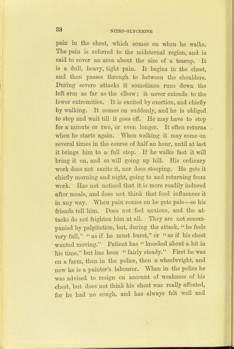 NITBO- GLYCERINE pain in the chest, which comes on when he walks. The pain is referred to the midsternal region, and is said to cover an area about the size of a teacup. It is a dull, heavy, tight pain. It begins in the chest, and then passes through to between the shoulders. During severe attacks it sometimes runs down the left arm as far as the elbow; it never extends to the lower extremities. It is excited by exertion, and chiefly by walking. It comes on suddenly, and he is obliged to stop and wait till it goes o&. He may have to stop for a minute or two, or even longer. It often returns when he starts again. When walking it may come on several times in the course of half an hour, until at last it brings him to a full stop. If he walks fast it wiU bring it on, and so will going up hill. His ordinary work does not excite it, nor does stooping. He gets it chiefly morning and night, going to and returning from work. Has not noticed that it is more readily induced after meals, and does not think that food influences it in any way. When pain comes on he gets pale—so his friends teU him. Does not feel anxious, and the at- tacks do not frighten him at all. They are not accom- panied by palpitation, but, during the attack, he feels very full, as if he must burst, or as if his chest wanted moving, Patient has knocked about a bit in his time, but has been fairly steady, First he was on a farm, then in the poUce, then a wheelwright, and now he is a painter's labourer. When in the pohce he was advised to resign on account of weakness of his chest, but does not thmk his chest was really affected, for he had no cough, and has always felt well and