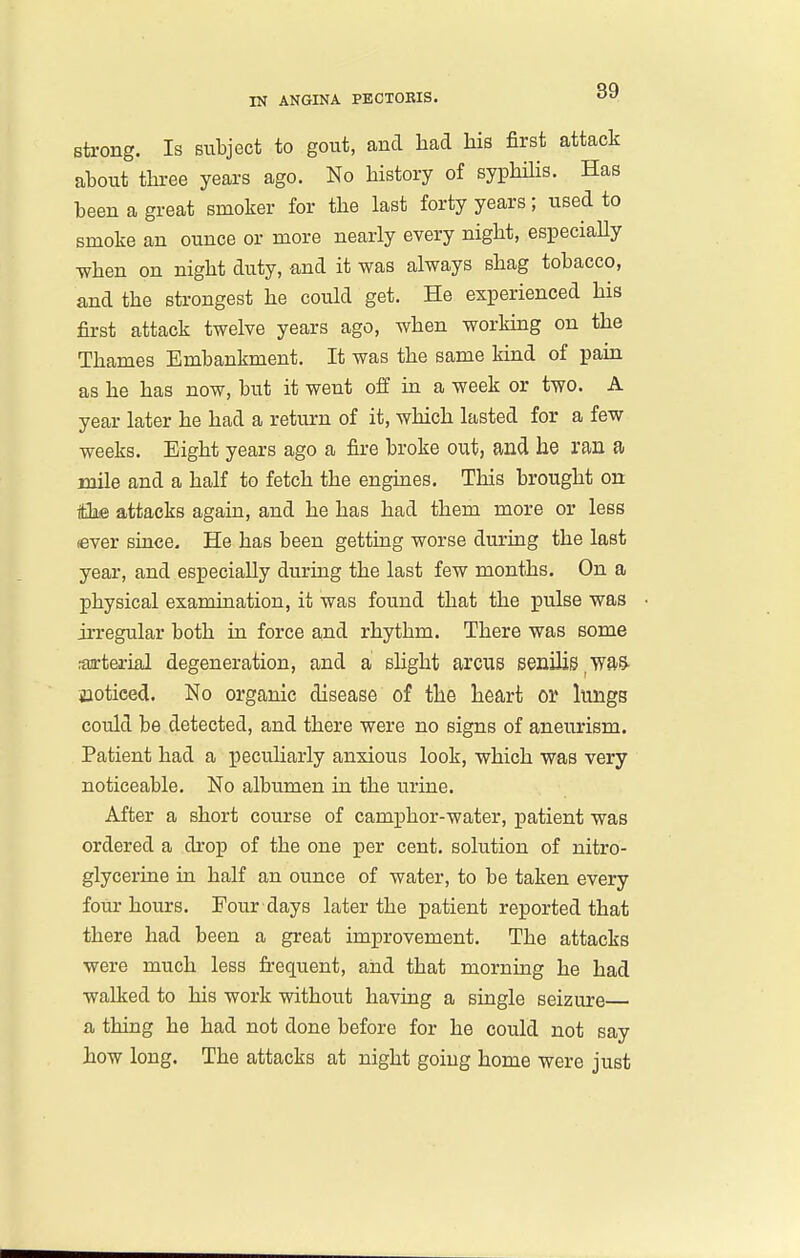 Bteong. Is subject to gout, and had his first attack about three years ago. No history of syphiHs. Has been a great smoker for the last forty years; used to smoke an ounce or more nearly every night, especiaUy ■when on night duty, and it was always shag tobacco, and the strongest he could get. He experienced his first attack twelve years ago, when working on the Thames Embankment. It was the same kind of pain as he has now, but it went off in a week or two. A year later he had a return of it, which lasted for a few weeks. Eight years ago a fire broke out, and he ran a mile and a half to fetch the engines. This brought on tthe attacks again, and he has had them more or less (ever since. He has been getting worse during the last year, and especially during the last few months. On a physical examination, it was found that the pulse was irregular both in force and rhythm. There was some raarterial degeneration, and a slight arcus senilis ^waS- iiotieed. No organic disease of the heart or lungs could be detected, and there were no signs of aneurism. Patient had a peculiarly anxious look, which was very noticeable. No albumen in the urine. After a short course of camphor-water, patient was ordered a drop of the one per cent, solution of nitro- glycerine in half an ounce of water, to be taken every four hours. Four days later the patient reported that there had been a great improvement. The attacks were much less frequent, and that morning he had walked to his work without having a single seizure a thing he had not done before for he could not say how long. The attacks at night going home were just