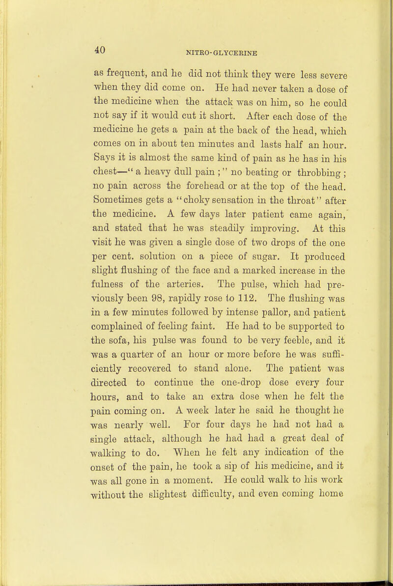NITRO-GLYCERINE as frequent, and lie did not think they were less severe when they did come on. He had never taken a dose of the medicine when the attack was on him, so he could not say if it would cut it short. After each dose of the medicine he gets a pain at the back of the head, which comes on in about ten minutes and lasts half an hour. Says it is almost the same kind of pain as he has in his chest— a heavy dull pain ;  no beating or throbbing ; no pain across the forehead or at the top of the head. Sometimes gets a  choky sensation in the throat after the medicine. A few days later patient came again, and stated that he was steadily improving. At this visit he was given a single dose of two drops of the one per cent, solution on a piece of sugar. It produced slight flushing of the face and a marked increase in the fulness of the arteries. The pulse, which had pre- viously been 98, rapidly rose to 112. The flushing was in a few minutes followed by intense pallor, and patient complained of feehng faint. He had to be supported to the sofa, his pulse was found to be very feeble, and it was a quarter of an hour or more before he was sufii- ciently recovered to stand alone. The patient was directed to continue the one-drop dose every four hours, and to take an extra dose when he felt the pain coming on. A week later he said he thought he was nearly well. For four days he had not had a single attack, although he had had a great deal of walking to do. When he felt any indication of the onset of the pain, he took a sip of his medicine, and it was all gone in a moment. He could walk to his work without the sHghtest difficulty, and even coming home