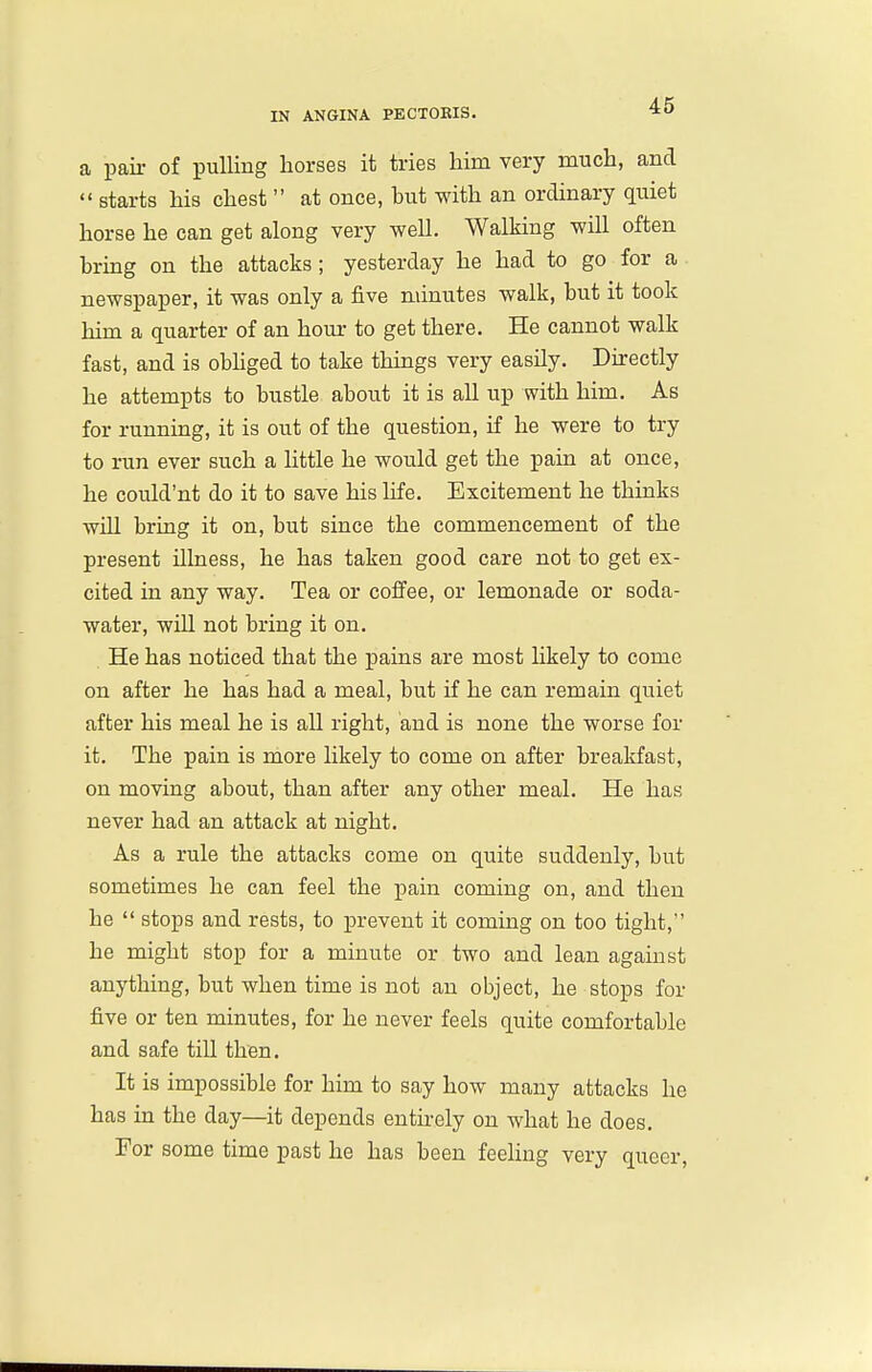 a pail- of pulling horses it tries him very much, and  starts his chest  at once, hut with an ordinary quiet horse he can get along very well. Walking will often hrmg on the attacks ; yesterday he had to go for a newspaper, it was only a five minutes walk, but it took him a quarter of an hour to get there. He cannot walk fast, and is obhged to take things very easily. Directly he attempts to bustle about it is all up with him. As for running, it is out of the question, if he were to try to run ever such a httle he would get the pain at once, he could'nt do it to save his life. Excitement he thinks wUl bring it on, but since the commencement of the present illness, he has taken good care not to get ex- cited in any way. Tea or coffee, or lemonade or soda- water, will not bring it on. He has noticed that the pains are most hkely to come on after he has had a meal, but if he can remain quiet after his meal he is all right, and is none the worse for it. The pain is more likely to come on after breakfast, on moving about, than after any other meal. He has never had an attack at night. As a rule the attacks come on quite suddenly, but sometimes he can feel the pain coming on, and then he  stops and rests, to prevent it coming on too tight, he might stop for a minute or two and lean against anything, but when time is not an object, he stops for five or ten minutes, for he never feels quite comfortable and safe till then. It is impossible for him to say how many attacks he has in the day—it depends entirely on what he does. For some time past he has been feeling very queer,